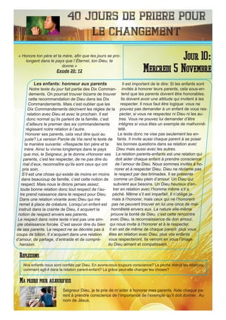 40 Jours de priere pour
le changement
Les enfants: honneur aux parents
Notre texte du jour fait partie des Dix Comman-
dements. On pourrait trouver bizarre de trouver
cette recommandation de Dieu dans les Dix
Commandements. Mais c’est oublier que les
Dix Commandements décrivent les régles de la
relation avec Dieu et avec le prochain. Il est
donc normal qu’ils parlent de la famille. c’est
d’ailleurs le premier des six commandements
régissant notre relation à l’autre.
Honorer ses parents, cela veut dire quoi au
juste? La version Parole de Vie rend le texte de
la manière suivante: «Respecte ton pére et ta
mère. Ainsi tu vivras longtemps dans le pays
que moi, le Seigneur, je te donne.»Honorer ses
parents, c’est les respecter, de ne pas dire du
mal d’eux, reconnaître qu’ils sont ceux qui ont
pris soin.
S’il est une chose qui existe de moins en moins
dans beaucoup de famille, c’est cette notion de
respect. Mais nous le dirons jamais assez:
toute bonne relation donc tout respect de l’au-
tre prend naissance dans le respect pour Dieu.
Dans une relation vivante avec Dieu qui me
remet à place de créature. Lorsqu’un enfant est
instruit dans la crainte de Dieu, il acquiert la
notion de respect envers ses parents.
Le respect dans notre texte n’est pas une sim-
ple obéissance forcée. C’est savoir dire du bien
de ses parents. Le respect ne se décrète pas à
coups de bâton. Il s’acquiert dans une relation
d’amour, de partage, d’entraide et de compré-
hension.
Il est important de le dire: Si les enfants sont
invités à honorer leurs parents, cela sous-en-
tend que les parents doivent être honorables.
Ils doivent avoir une attitude qui invitent à les
respecter. Il nous faut être logique: vous ne
pouvez pas demander à un enfant de vous res-
pecter, si vous ne respectez ni Dieu ni les au-
tres. Vous ne pouvez lui demander d’être
intégres si vous êtes un exemple de malhonnê-
teté.
Le texte donc ne vise pas seulement les en-
fants. Il invite aussi chaque parent à se poser
les bonnes questions dans sa relation avec
Dieu mais aussi avec les autres.
La relation parents-enfants est une relation qui
doit aider chaque enfant à prendre conscience
de l’amour de Dieu. Nous sommes invités à ho-
norer et à respecter Dieu. Dieu ne réclame pas
le respect par des brimades. Il se présente
comme un Dieu plein d’amour. Un Dieu qui
subvient aux besoins. Un Dieu heureux d’en-
trer en relation avec l’homme même s’il a
péché. Même s’il est imparfait. Il n’oblige ja-
mais à l’honorer, mais ceux qui ne l’honorent
pas ne peuvent trouver en lui une once de mal-
honnêteté envers eux. La nature elle-même
prouve la bonté de Dieu. c’est cette rencontre
avec Dieu, la reconnaissance de don amour,
qui nous invite à l’honorer et à le respecter.
Il en est de même de chaque parent: plus vous
êtes en relation avec Dieu, plus vos enfants
vous respecteront. Ils verront en vous l’image
du Dieu aimant et compatissant.
Seigneur Dieu, je te prie de m’aider à honorer mes parents. Aide chaque pa-
rent à prendre conscience de l’importance de l’exemple qu’il doit donner. Au
nom de Jésus.
Jour 10:
Mercredi 5 Novembre
Ma priere pour aujourd’hui
« Honore ton père et ta mère, afin que tes jours se pro-
longent dans le pays que l`Éternel, ton Dieu, te
donne.»
Exode 20: 12
Reflexions
Nos enfants nous sont confiés par Dieu. En avons-nous toujours conscience? Le péché détruit les relations,
comment agit-il dans la relation parent-enfant? La grâce peut-elle changer les choses?
 