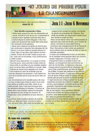 40 Jours de priere pour
le changement
Une famille consacrée à Dieu
Notre texte aujourd’hui est une déclaration de
Josué. Arrivée à la fin de sa vie, il rassemble le
peuple et leur rappelle comment Dieu les a
conduit depuis la sortie d’Egypte. Il leur rap-
pelle non seulement les hauts faits mais aussi
les moments moins glorieux.
Josué veut s’assurer qu’après sa mort le peu-
ple continuera à observer les préceptes de l’al-
liance. Il va donc mettre le peuple devant un
choix: Dieu ou les dieux des nations environ-
nantes. Et leur dit en bref: Faites ce que vou-
lez, mais moi et ma famille, nous continuerons
à obéir à Dieu.
Devant nous aujourd’hui, il y a aussi un choix.
Tous les jours, nous sommes invités à faire le
choix entre le vrai Dieu et une véritable relation
avec Lui et les dieux qu’offrent ce monde. Mais
l’histoire de Josué nous rappelle une chose.
C’est d’abord au sein de la famille que les
bonnes décisions se prennent. c’est d’abord au
sein de la famille que le choix de servir Dieu se
prend.
Les circonstances et la société autour de nous
ne nous invitent pas à faire le choix d’une rela-
tion pleine et entière avec Dieu. Dans la so-
ciété actuelle, Dieu n’est point invoqué dans
les décisions éthiques et morales. L’homme se
laisse aller à ses simples valeurs humanistes
qui reposent sur les modes du moment. Et
chaque jour, nous constatons ce que cela pro-
duit.
Aujourd’hui, notre société a besoin de chef de
famille qui, dans leur foyer, ont pris la résolu-
tion de servir Dieu. Des chefs de familles qui
malgré le flot montant du péché, ont décidé
de garder les préceptes de l’Alliance. Des
chefs de familles qui résolument veulent pour
leur famille le projet de Dieu.
Nous avons besoin dans nos communautés re-
ligieuses des chefs de famille, qui à l’instar de
Josué, vont faire le choix déterminé et
convaincu des enseignements de la Parole de
Dieu. Des pères et des mères qui guideront
leurs enfants dans la crainte de Dieu et dans la
véritable adoration.
Le foyer est véritablement le lieu où doit débu-
ter le véritable réveil spirituel dans nos commu-
nautés religieuses. S’il doit y avoir un
changement dans la société et dans nos
églises, ce changement doit commencer au
sein de nos familles. Il s’agit pour cela que
chaque parent prenne la ferme résolution de
servir Dieu premièrement, de faire de Dieu et
de la Bible, la base des relations et de l’éduca-
tion dans leurs foyers. Il s’agit pour chaque pa-
rent de réunir chaque matin et chaque soir sa
famille afin de prier et de lire la Parole de Dieu.
Il s’agit encore pour chaque parent de ne pas
seulement envoyer les enfants à l’Eglise, mais
de les y accompagner; montrant ainsi par leur
exemple l’importance des rendez-vous que
Dieu donne à son peuple.
Moi et ma maison, nous servirons l’Eternel:
voilà le mot d’ordre de chaque parent au-
jourd’hui. Une détermination que Dieu enten-
dra. Dans sa grande bienveillance, il
s’approchera de toute famille prenant cette ré-
solution et ce foyer deviendra un coin du ciel
sur la terre.
Seigneur Dieu, je choisis aujourd’hui de faire de toi celui qui dirige mon
foyer. Que chaque décision prise soit en accord avec ta volonté. Seigneur,
fais de mon foyer un coin du ciel sur la terre. Au nom de Jésus.
Jour 1 1 :Jeudi 6 Novembre
Ma priere pour aujourd’hui
« ... Moi et ma maison, nous servirons l’Eternel.»
Josué 24: 15
Reflexions
En tant que parents, mes enfants voient-ils chez moi l’exemple de quelqu’un qui a choisi de servir Dieu?
Mon foyer est-il un lieu où Dieu habite pleinement? Y a-t-il des choses qui empêchent cela?
 