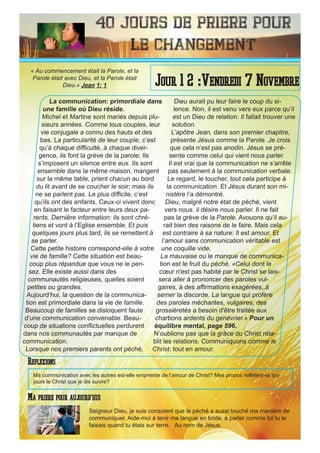 40 Jours de priere pour
le changement
La communication: primordiale dans
une famille où Dieu réside.
Michel et Martine sont mariés depuis plu-
sieurs années. Comme tous couples, leur
vie conjugale a connu des hauts et des
bas. La particularité de leur couple, c’est
qu’à chaque difficulté, à chaque diver-
gence, ils font la grève de la parole; Ils
s’imposent un silence entre eux. Ils sont
ensemble dans la même maison, mangent
sur la même table, prient chacun au bord
du lit avant de se coucher le soir; mais ils
ne se parlent pas. Le plus difficile, c’est
qu’ils ont des enfants. Ceux-ci vivent donc
en faisant le facteur entre leurs deux pa-
rents. Dernière information: ils sont chré-
tiens et vont à l’Eglise ensemble. Et puis
quelques jours plus tard, ils se remettent à
se parler.
Cette petite histoire correspond-elle à votre
vie de famille? Cette situation est beau-
coup plus répandue que vous ne le pen-
sez. Elle existe aussi dans des
communautés religieuses, quelles soient
petites ou grandes.
Aujourd’hui, la question de la communica-
tion est primordiale dans la vie de famille.
Beaucoup de familles se disloquent faute
d’une communication convenable. Beau-
coup de situations conflictuelles perdurent
dans nos communautés par manque de
communication.
Lorsque nos premiers parents ont péché,
Dieu aurait pu leur faire le coup du si-
lence. Non, il est venu vers eux parce qu’il
est un Dieu de relation. Il fallait trouver une
solution.
L’apôtre Jean, dans son premier chapitre,
présente Jésus comme la Parole. Je crois
que cela n’est pas anodin. Jésus se pré-
sente comme celui qui vient nous parler.
Il est vrai que la communication ne s’arrête
pas seulement à la communication verbale.
Le regard, le toucher, tout cela participe à
la communication. Et Jésus durant son mi-
nistère l’a démontré.
Dieu, malgré notre état de péché, vient
vers nous. il désire nous parler. Il ne fait
pas la grève de la Parole. Avouons qu’il au-
rait bien des raisons de le faire. Mais cela
est contraire à sa nature: Il est amour. Et
l’amour sans communication véritable est
une coquille vide.
La mauvaise ou le manque de communica-
tion est le fruit du péché. «Celui dont le
cœur n'est pas habité par le Christ se lais-
sera aller à prononcer des paroles vul-
gaires, à des affirmations exagérées,,à
semer la discorde. La langue qui profère
des paroles méchantes, vulgaires, des
grossièretés a besoin d'être traitée aux
charbons ardents du genévrier.» Pour un
équilibre mental, page 596.
N’oublions pas que la grâce du Christ réta-
blit les relations. Communiquons comme le
Christ: tout en amour.
Seigneur Dieu, je suis conscient que le péché a aussi touché ma manière de
communiquer. Aide-moi à tenir ma langue en bride, à parler comme toi tu le
faisais quand tu étais sur terre. Au nom de Jésus.
Jour 1 2 :Vendredi 7 Novembre
Ma priere pour aujourd’hui
« Au commencement était la Parole, et la
Parole était avec Dieu, et la Parole était
Dieu.» Jean 1: 1
Reflexions
Ma communication avec les autres est-elle empreinte de l’amour de Christ? Mes propos reflètent-ils tou-
jours le Christ que je dis suivre?
 