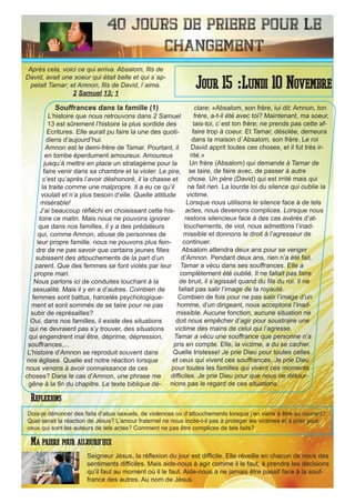 40 Jours de priere pour le
changement
Souffrances dans la famille (1)
L’histoire que nous retrouvons dans 2 Samuel
13 est sûrement l’histoire la plus sordide des
Ecritures. Elle aurait pu faire la une des quoti-
diens d’aujourd’hui.
Amnon est le demi-frère de Tamar. Pourtant, il
en tombe éperdument amoureux. Amoureux
jusqu’à mettre en place un stratagème pour la
faire venir dans sa chambre et la violer. Le pire,
c’est qu’après l’avoir déshonoré, il la chasse et
la traite comme une malpropre. Il a eu ce qu’il
voulait et n’a plus besoin d’elle. Quelle attitude
misérable!
J’ai beaucoup réfléchi en choisissant cette his-
toire ce matin. Mais nous ne pouvons ignorer
que dans nos familles, il y a des prédateurs
qui, comme Amnon, abuse de personnes de
leur propre famille. nous ne pouvons plus fein-
dre de ne pas savoir que certains jeunes filles
subissent des attouchements de la part d’un
parent. Que des femmes se font violés par leur
propre mari.
Nous parlons ici de conduites touchant à la
sexualité. Mais il y en a d’autres. Combien de
femmes sont battus, harcelés psychologique-
ment et sont sommés de se taire pour ne pas
subir de représailles?
Oui, dans nos familles, il existe des situations
qui ne devraient pas s’y trouver, des situations
qui engendrent mal être, déprime, dépression,
souffrances,...
L’histoire d’Amnon se reproduit souvent dans
nos églises. Quelle est notre réaction lorsque
nous venons à avoir connaissance de ces
choses? Dans le cas d’Amnon, une phrase me
gêne à la fin du chapitre. Le texte biblique dé-
clare: «Absalom, son frère, lui dit: Amnon, ton
frère, a-t-il été avec toi? Maintenant, ma soeur,
tais-toi, c`est ton frère; ne prends pas cette af-
faire trop à coeur. Et Tamar, désolée, demeura
dans la maison d`Absalom, son frère. Le roi
David apprit toutes ces choses, et il fut très ir-
rité.»
Un frère (Absalom) qui demande à Tamar de
se taire, de faire avec, de passer à autre
chose. Un père (David) qui est irrité mais qui
ne fait rien. La lourde loi du silence qui oublie la
victime.
Lorsque nous utilisons le silence face à de tels
actes, nous devenons complices. Lorsque nous
restons silencieux face à des cas avérés d’at-
touchements, de viol, nous admettons l’inad-
missible et donnons le droit à l’agresseur de
continuer.
Absalom attendra deux ans pour se venger
d’Amnon. Pendant deux ans, rien n’a été fait.
Tamar a vécu dans ses souffrances. Elle a
complètement été oublié. Il ne fallait pas faire
de bruit, il s’agissait quand du fils du roi. Il ne
fallait pas salir l’image de la royauté.
Combien de fois pour ne pas salir l’image d’un
homme, d’un dirigeant, nous acceptons l’inad-
missible. Aucune fonction, aucune situation ne
doit nous empêcher d’agir pour soustraire une
victime des mains de celui qui l’agresse.
Tamar a vécu une souffrance que personne n’a
pris en compte. Elle, la victime, a du se cacher.
Quelle tristesse! Je prie Dieu pour toutes celles
et ceux qui vivent ces souffrances. Je prie Dieu
pour toutes les familles qui vivent ces moments
difficiles. Je prie Dieu pour que nous ne détour-
nions pas le regard de ces situations.
Seigneur Jésus, la réflexion du jour est difficile. Elle réveille en chacun de nous des
sentiments difficiles. Mais aide-nous à agir comme il le faut, à prendre les décisions
qu’il faut au moment où il le faut. Aide-nous à ne jamais être passif face à la souf-
france des autres. Au nom de Jésus
Jour 15 :Lundi 10 Novembre
Ma priere pour aujourd’hui
Après cela, voici ce qui arriva. Absalom, fils de
David, avait une soeur qui était belle et qui s`ap-
pelait Tamar; et Amnon, fils de David, l`aima.
2 Samuel 13: 1
Reflexions
Dois-je dénoncer des faits d’abus sexuels, de violences ou d’attouchements lorsque j’en viens à être au courant?
Quel serait la réaction de Jésus? L’amour fraternel ne nous incite-t-il pas à protéger les victimes et à prier pour
ceux qui sont les auteurs de tels actes? Comment ne pas être complices de tels faits?
 