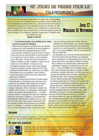 40 Jours de priere pour le
changement
La communauté: une réalité pour celui
qui est rempli de l’Esprit
Notre texte d’aujourd’hui démontre de manière
pratique qu’il est possible de vivre la relation à
l’autre selon les enseignements du Christ.
Les premiers chrétiens nous donnent un exem-
ple vivant de ce que doit être la communauté. Il
ne s’agit pas ici d’une fable ou d’une histoire
pour faire jolie. Toutes les fois où le texte bi-
blique souligne un point, répète un fait ou se fo-
calise sur une attitude; c’est pour nous
enseigner quelque chose. Que nous appren-
nent les quelques versets d’aujourd’hui? Des
vérités fondamentales sur notre vécu en Eglise.
Permettez-moi une question: votre commu-
nauté ressemble-t-elle à la communauté des
premiers chrétiens?
Aujourd’hui, beaucoup trouveront toutes sortes
de prétextes ou d’excuses pour dire que vivre
ainsi est impossible. Mais analysons le texte.
Il ne met pas en avant les programmes de
l’église naissante. Elle ne fait pas le rapport du
nombre de concerts, de campagnes d’évangéli-
sation, de grands rassemblements,... Le texte
met en avant un changement dans les relations
entre les nouveaux chrétiens. Ce changement
est tellement significatif et visible que Luc, l’au-
teur du livres des Actes jugent nécessaires de
le souligner. Quelle est la cause de ce change-
ment? Le chapitre 1 y répond: le Saint-Esprit.
C’est le Saint-Esprit qui crée, soutient et orga-
nise la communauté selon Christ. Sans la
présence du Saint-Esprit, nos communautés ne
sont que des rassemblements de personnes
comme il y a tant aujourd’hui. Sans le Saint-Es-
prit, il n’y a pas d’églises. Pas de communauté.
Pas de fraternité.
Les disciples qui vivent la communauté dans le
livre des Actes sont les mêmes qui quelques
jours auparavant, se disputaient pour savoir qui
serait le premier, qui était le préféré de Jésus.
Avec l’effusion du Saint-Esprit, cette esprit de
compétition disparaît. Ils avaient tout en com-
mun... nous dit la Bible. Ils ne militaient plus
pour des questions de place. Le projet de Dieu
est devenu central dans leur vie. Mais ce projet
ne peut se réaliser que s’ils sont connectés à
l’Esprit de Dieu. Non, disons cela mieux: que
s’ils se laissent guider par l’Esprit de Dieu.
La communauté est un miracle. Un mystère qui
naît quand le Saint-Esprit prend possession de
chacun de nous. Quand le Saint-Esprit est
écouté. Il n’y a pas de communauté véritable
sans le passage dans la chambre haute, sans
véritable conversion. C’est le changement pro-
duit par le Saint-Esprit en nous qui construit
une communauté où nous ne défendons plus
des intérêts personnelles. Où la compétition
disparaît. Où les notions de hiérarchie n’ont
pas lieu d’être. Vivre sous l’influence du Saint-
Esprit, voilà ce qu’il nous faut aujourd’hui pour
créer une communauté selon Christ.
Seigneur Jésus, je souhaite que le saint-Esprit soit le maître de ma vie. Je ne sou-
haite plus faire les choses à ma manière mais être sous la direction de ton Esprit
afin que je sois une pierre vivante dans ton Eglise. Au nom de Jésus
Jour 17 :
Mercredi 12 Novembre
Ma priere pour aujourd’hui
Tous ceux qui croyaient étaient dans le même lieu, et ils avaient
tout en commun.Ils vendaient leurs propriétés et leurs biens, et ils
en partageaient le produit entre tous, selon les besoins de chacun.
Ils étaient chaque jour tous ensemble assidus au temple, ils rom-
paient le pain dans les maisons, et prenaient leur nourriture avec
joie et simplicité de coeur, louant Dieu, et trouvant grâce auprès de
tout le peuple. Et le Seigneur ajoutait chaque jour à l`Église ceux
qui étaient sauvés.
Actes 2: 44 à 47
Reflexions
La communauté à laquelle j’appartiens, a-t-elle les caractéristiques contenues dans le livre des Actes? Que puis-
je faire pour que ma communauté ressemble à cela?
 