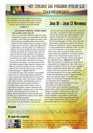 40 Jours de priere pour le
changement
Les bonnes relations: réalité visible
de la grâce dans ma vie.
S’il y a un livre de la Bible qui décrit le mieux
l’impact de la grâce sur nos relations avec les
autres, ce sont bien les épîtres de Jean. Jean
fait souvent le parallèle entre notre salut en
Jésus et notre relation avec les autres. Il nous
indique par là que pour juger des effets de la
grâce dans la vie de quelqu’un, il suffit de re-
garder comment il traite les autres et premiè-
rement sa famille. Et c’est pourquoi Jean ira
jusqu’à dire les mots suivants: «Si quelqu’un
dit: je suis dans la lumière, mais s’il déteste
son frère ou sa soeur, celui-là est encore dans
la nuit. Celui qui aime son frère ou sa soeur
reste dans la lumière, il ne risque pas de tom-
ber dans le péché. Mais celui qui déteste son
frère ou sa soeur est dans la nuit, il marche
dans la nuit. Il ne sait pas où il va, la nuit l’a
rendu aveugle.» 1 Jean 2: 9 à 11
Les écrits de Jean nous ramène à une réalité
que nous ne voulons pas toujours entendre:
nous ne pouvons pas dire que nous avons ac-
cepté Jésus dans notre vie si nous n’aimons
pas notre prochain, premièrement ceux qui
font partie de la communauté chrétienne.
Lorsque nous vivons dans l’amour, nous vi-
vons dans la lumière. L’amour chasse les té-
nèbres et le péché. Lorsque nous vivons dans
l’amour, nous sommes sur les traces de
Jésus. Nous respectons les commandements
de Dieu qui se résument en deux points: aimer
Dieu et aimer notre prochain.
L’amour pour le prochain n’est donc pas une
option dans la vie du chrétien. Certains pen-
sent souvent que le plus important, c’est d’ai-
mer Dieu. Les écrits de Jean nous disent plu-
tôt que les choses sont indissociables: nous
devons aimer Dieu ET notre prochain. Il ne
s’agit pas de faire un choix entre les deux.
Et c’est le message du Christ. Jésus dira que
même dans l’adoration la relation à l’autre à
toute son importance. «Donc supposons ceci:
tu viens présenter ton offrande à Dieu sur l’au-
tel. A ce moment-là, tu te souviens que ton
frère ou ta soeur a quelque chose contre toi.
Alors, laisse ton offrande à cet endroit, devant
l’autel. Et va d’abord faire la paix avec ton
frère ou ta soeur. Ensuite, reviens et présente
ton offrande à Dieu.» Mathieu 5: 23 et 24.
Mon acte d’adorer n’implique pas seulement et
uniquement ma relation avec Dieu. Elle inclut
aussi ma relation à l’autre. Je ne peux valable-
ment me présenter devant Dieu et en même
temps, avoir de la rancune dans le coeur pour
une autre personne. Je ne peux profiter plei-
nement de l’adoration si j’ai un regard d’indiffé-
rence, de rejet de l’autre. Je ne peux pas
adorer en continuant à mépriser, critiquer, être
un coutumier de la médisance.
Ma relation avec les autres est donc impor-
tante dans ma relation avec Dieu.
C’est la raison pour laquelle la question du
pardon dans notre vie est importante. Et cela
Satan l’a compris: il fait tout pour créer des
conflits, querelles et divisions dans nos fa-
milles et églises. Ces conflits qui perdurent
mettent un frein à notre croissance spirituelle
donc à notre relation avec Dieu. C’est un en-
seignement que nous devons comprendre.
Seigneur Jésus, ta grâce a la capacité de renouer des relations brisées. Agis au-
jourd’hui dans mon coeur afin que je sois un digne représentant de ton amour. Que
ma vie entière montre que tu vis dans mon coeur et que mes relations avec les au-
tres soient empreintes d’amour. Au nom de Jésus
Jour 18 : Jeudi 13 Novembre
Ma priere pour aujourd’hui
Dieu est dans la lumière. Alors, si nous aussi,
nous marchons dans la lumière, nous sommes
unis les uns aux autres, et le sang de Jésus,
son fils, nous purifie de tous les péchés.
1 Jean 1: 7
Reflexions
Si je devais mesurer mes relations avec les autres sur une échelle entre 1 (pas bon) et 10 (excellent), quelle note
je mettrais? Ai-je compris que je ne peux plus quand j’accepte Jésus, continuer à détester les autres?
 