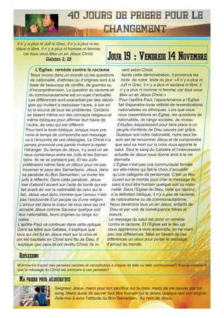 40 Jours de priere pour le
changement
L’Eglise: remède contre le racisme
Nous vivons dans un monde où les questions
de nationalité, d’ethnies ou d’origines sont à la
base de beaucoup de conflits, de guerres ou
d’incompréhension. La question du racisme et
du communautarisme est un sujet d’actualité.
Les différences sont exacerbés par des idéolo-
gies qui invitent à repousser l’autre, à voir en
lui la source de tous les problèmes. Certains
se basent même sur des concepts religieux et
même bibliques pour affirmer leur haine de
l’autre, de celui qui est différent.
Pour tant le texte biblique, lorsque nous pre-
nons le temps de comprendre son message,
va à l’encontre de ces idéologies. Le Christ n’a
jamais prononcé une parole invitant à rejeter
l’étranger. Du temps de Jésus, il y avait un sé-
rieux contentieux entre les Juifs et les Samari-
tains. Ils ne se parlaient pas. Et les Juifs
préféraient même faire un détour pour ne pas
traverser le pays des Samaritains. Jésus, dans
sa parabole du Bon Samaritain, va inviter les
juifs à réfléchir. Dans cette parabole, Jésus
met d’abord l’accent sur l’acte de bonté qui est
fait avant de voir la nationalité de celui qui le
fait. Jésus veut donc montrer que l’amour n’est
pas l’exclusivité d’un peuple ou d’une religion.
L’amour est dans le coeur de tous ceux qui ont
accepté Jésus comme Sauveur quelque soit
leur nationalités, leurs origines ou rangs so-
ciales.
L’apôtre Paul va continuer dans cette optique.
Dans sa lettre aux Galates, il explique que
tous qui ont foi en Jésus mort sur la croix et
ont été baptisés en Christ sont fils de Dieu. Il
explique que ceux-là ont revêtu Christ. Ils vi-
vent selon Christ.
Après cette démonstration, il prononce les
mots de notre texte du jour: «Il n`y a plus ni
Juif ni Grec, il n`y a plus ni esclave ni libre, il
n`y a plus ni homme ni femme; car tous vous
êtes un en Jésus Christ.»
Pour l’apôtre Paul, l’appartenance a l’Eglise
fait disparaitre toute vélléité de revendications
nationalistes ou ethniques. Lors que nous
nous rassemblons en Eglise, les questions de
nationalités, de rangs sociales, de niveau
d’études disparaissent pour faire place à un
peuple d’enfants de Dieu sauvés par grâce.
Quelque soit notre nationalité, notre seul be-
soin est de rencontrer Jésus et de comprendre
que seul sa mort sur la croix nous apporte le
salut. Seul le sang du Calvaire et l’intercession
actuelle de Jésus nous donne droit à la vie
éternelle.
L’Eglise n’est pas une communauté fermée
sur elle-même qui fait le choix d’accueillir
qu’une catégorie de personnes. C’est un lieu
ouvert sur le monde pour crier le message du
salut à tout être humain quelque soit sa natio-
nalité. Dans l’Eglise de Dieu, celle qui répond
à la définition biblique, il n’y a pas de racisme,
de nationalisme ou de communautarisme.
Nous devenons tous un en Jésus, enfants de
Dieu et par voie de conséquence frères et
soeurs.
Le message du salut est donc un remède
contre le racisme. Et l’Eglise est le lieu où
nous apprenons à vivre ensemble, en ne niant
pas nos différences. Mais en faisant de ces
différences un atout pour porter le message
d’amour au monde.
Seigneur Jésus, merci pour ton sacrifice sur la croix. merci de me sauver par ton
sang. Merci aussi de sauver tout être humain qui le désire quelque soit son origine.
Aide-moi à avoir l’attitude du Bon Samaritain. Au nom de Jésus
Jour 19 : Vendredi 14 Novembre
Ma priere pour aujourd’hui
Il n`y a plus ni Juif ni Grec, il n`y a plus ni es-
clave ni libre, il n`y a plus ni homme ni femme;
car tous vous êtes un en Jésus Christ.
Galates 3: 28
Reflexions
M’arrive-t-il d’avoir des pensées racistes et xénophobes à propos de telle ou telle communauté? Suis-je conscient
que le message du Christ est contraire à ces pensées?
 