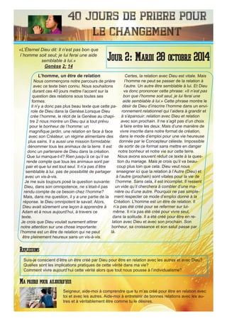 40 Jours de priere pour
le changement
L’homme, un être de relation
Nous commençons notre parcours de prière
avec ce texte bien connu. Nous souhaitons
durant ces 40 jours mettre l’accent sur la
question des relations sous toutes ses
formes.
Il n’y a donc pas plus beau texte que cette pa-
role de Dieu dans la Genèse.Lorsque Dieu
crée l’homme, le récit de la Genèse au chapi-
tre 2 nous montre un Dieu qui a tout prévu
pour le bonheur de l’homme: un
magnifique jardin, une relation en face à face
avec son Créateur, un régime alimentaire des
plus sains. Il a aussi une mission formidable:
dénommer tous les animaux de la terre. Il est
donc un partenaire de Dieu dans la création.
Que lui manque-t-il? Rien jusqu’à ce qu’il se
rende compte que tous les animaux sont par
pair et que lui est tout seul. Il n’a pas d’être
semblable à lui. pas de possibilité de partager
avec un vis-à-vis.
Je me suis toujours posé la question suivante:
Dieu, dans son omnipotence, ne s’était-il pas
rendu compte de ce besoin chez l’homme?
Mais, dans ma question, il y a une partie de la
réponse. le Dieu omnipotent le savait. Alors,
Dieu avait sûrement une leçon à apprendre à
Adam et à nous aujourd’hui, à travers ce
texte.
Je crois que Dieu voulait surement attirer
notre attention sur une chose importante:
l’homme est un être de relation qui ne peut
être pleinement heureux sans un vis-à-vis.
Certes, la relation avec Dieu est vitale. Mais
l’homme ne peut se passer de la relation à
l’autre. Un autre être semblable à lui. Et Dieu
va donc prononcer cette phrase: «Il n’est pas
bon que l’homme soit seul, je lui ferai une
aide semblable à lui.» Cette phrase montre le
désir de Dieu d’inscrire l’homme dans un envi-
ronnement relationnel qui l’aidera à grandir et
à s’épanouir: relation avec Dieu et relation
avec son prochain. Il ne s’agit pas d’un choix
à faire entre les deux. Mais d’une manière de
vivre inscrite dans notre format de création,
dans le mode d’emploi pour une vie heureuse
donnée par le Concepteur céleste. Impossible
de sortir de ce format sans mettre en danger
notre bonheur et notre vie sur cette terre.
Nous avons souvent réduit ce texte à la ques-
tion du mariage. Mais je crois qu’il va beau-
coup plus loin que cela. Dieu veut nous
enseigner ici que la relation à l’Autre (Dieu) et
à l’autre (prochain) sont vitales pour la vie de
l’homme. Sans cela, il est incomplet. Il ressent
un vide qu’il cherchera à combler d’une ma-
nière ou d’une autre. Pourquoi ne pas simple-
ment respecter ce mode d’emploi donné à la
Création. L’homme est un être de relation. Il
n’a pas été créé pour se refermer sur lui-
même. Il n’a pas été créé pour vivre seul,
dans la solitude. Il a été créé pour être en re-
lation avec Dieu et avec son prochain. Son
bonheur, sa croissance et son salut passe par
là.
Seigneur, aide-moi à comprendre que tu m’as créé pour être en relation avec
toi et avec les autres. Aide-moi à entretenir de bonnes relations avec les au-
tres et à véritablement être comme tu le désires.
Jour 2: Mardi 28 octobre 2014
Ma priere pour aujourd’hui
«L’Éternel Dieu dit: Il n’est pas bon que
l`homme soit seul; je lui ferai une aide
semblable à lui.»
Genèse 2: 14
Reflexions
Suis-je conscient d’être un être créé par Dieu pour être en relation avec les autres et avec Dieu?
Quelles sont les implications pratiques de cette vérité dans ma vie?
Comment vivre aujourd’hui cette vérité alors que tout nous pousse à l’individualisme?
 