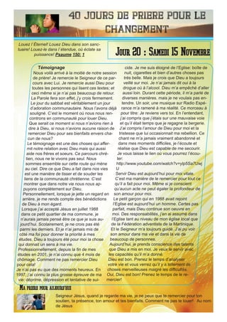 40 Jours de priere pour le
changement
Témoignage
Nous voilà arrivé à la moitié de notre session
de prière! Je remercie le Seigneur de ce par-
cours avec Lui. Je remercie aussi Dieu pour
toutes les personnes qui lisent ces textes; et
ceci même si je n’ai pas beaucoup de retour.
La Parole fera son effet, j’y crois fermement.
Le jour du sabbat est véritablement un jour
d’adoration communautaire. Nous l’avons déjà
souligné. C’est le moment où nous nous ren-
controns en communauté pour louer Dieu.
Que serait ce moment si nous n’avions rien à
dire à Dieu, si nous n’avions aucune raison de
remercier Dieu pour ses bienfaits envers cha-
cun de nous?
Le témoignage est une des choses qui affer-
mit notre relation avec Dieu mais qui aussi
aide nos frères et soeurs. Ce parcours chré-
tien, nous ne le vivons pas seul. Nous
sommes ensemble sur cette route qui mène
au ciel. Dire ce que Dieu a fait dans nos vies
est une manière de tisser et de souder les
liens de la communauté chrétienne. C’est
montrer que dans notre vie nous nous ap-
puyons complètement sur Dieu.
Personnellement, lorsque je jette un regard en
arrière, je me rends compte des bénédictions
de Dieu à mon égard.
Lorsque j’ai accepté Jésus en juillet 1988
dans ce petit quartier de ma commune, je
n’aurais jamais pensé être ce que je suis au-
jourd’hui. Scolairement, je ne crois pas été
parmi les derniers. Et je n’ai jamais mis de
côté ma foi pour donner la priorité à mes
études. Dieu a toujours été pour moi la chose
qui donnait un sens à ma vie.
Professionnellement, depuis la fin de mes
études en 2001, je n’ai connu que 4 mois de
chômage. Comment ne pas remercier Dieu
pour cela!
Je n’ai pas eu que des moments heureux. En
1997, j’ai connu la plus grosse épreuve de ma
vie: déprime, dépression et tentative de sui-
cide. Je me suis éloigné de l’Eglise: boîte de
nuit, cigarettes et bien d’autres choses pas
très belle. Mais je crois que Dieu a toujours
veillé sur moi. Je n’ai jamais dit oui à la
drogue où à l’alcool. Dieu m’a empêché d’aller
aussi loin. Durant cette période, il m’a parlé de
diverses manières. mais je ne voulais pas en-
tendre. Un soir, une musique sur Radio Espé-
rance m’a ramené à ma réalité. Ce morceau à
pour titre: Je reviens vers toi. En l’entendant,
j’ai compris que j’étais sur une mauvaise voie
et qu’il était temps que je regagne la bergerie.
J’ai compris l’amour de Dieu pour moi et la
tristesse que lui occasionnait ma rebellion. Ce
chant ne m’a jamais vraiment abandonné et
dans mes moments difficiles, je l’écoute et
réalise que Dieu est capable de me secourir.
Je vous laisse le lien où vous pourrez l’écou-
ter:
http://www.youtube.com/watch?v=ylp5Sa7Uwj
U
Servir Dieu est aujourd’hui pour moi vitale.
C’est ma manière de le remercier pour tout ce
qu’il a fait pour moi. Même si je conscient
qu’aucun acte ne peut égaler la profondeur de
son amour pour moi.
Le petit garçon qui en 1988 avait rejoint
l’Eglise est aujourd’hui un homme. Certes pas
parfait, mais Dieu continue son oeuvre en
moi. Des responsabilités, j’en ai assumé dans
l’Eglise tant au niveau de mon église local que
de la Fédération adventiste de la Martinique.
Et le Seigneur m’a toujours guidé. J’ai pu voir
son amour dans ma vie et dans la vie de
beaucoup de personnes.
Aujourd’hui, je prends conscience des talents
que Dieu a mis en moi. Je veux le servir avec
les capacités qu’il m’a donné.
Dieu est bon. Prenez le temps d’analyser
votre vie et vous verrez qu’il y a tellement de
choses merveilleuses malgré les difficultés.
Oui, Dieu est bon! Prenez le temps de le re-
mercier!
Seigneur Jésus, quand je regarde ma vie, je ne peux que te remercier pour ton
soutien, ta présence, ton amour et tes bienfaits. Comment ne pas te louer! Au nom
de Jésus
Jour 20 : Samedi 15 Novembre
Ma priere pour aujourd’hui
Louez l`Éternel! Louez Dieu dans son sanc-
tuaire! Louez-le dans l`étendue, où éclate sa
puissance! Psaume 150: 1
 