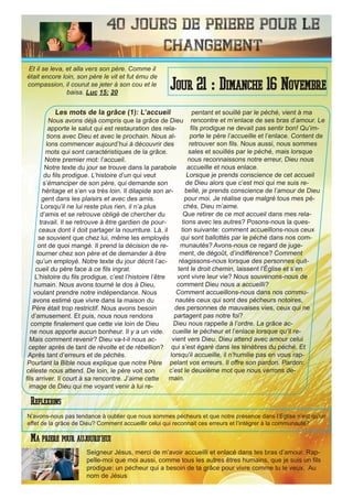 40 Jours de priere pour le
changement
Les mots de la grâce (1): L’accueil
Nous avons déjà compris que la grâce de Dieu
apporte le salut qui est restauration des rela-
tions avec Dieu et avec le prochain. Nous al-
lons commencer aujourd’hui à découvrir des
mots qui sont caractéristiques de la grâce.
Notre premier mot: l’accueil.
Notre texte du jour se trouve dans la parabole
du fils prodigue. L’histoire d’un qui veut
s’émanciper de son père, qui demande son
héritage et s’en va très loin. Il dilapide son ar-
gent dans les plaisirs et avec des amis.
Lorsqu’il ne lui reste plus rien, il n’a plus
d’amis et se retrouve obligé de chercher du
travail. Il se retrouve à être gardien de pour-
ceaux dont il doit partager la nourriture. Là, il
se souvient que chez lui, même les employés
ont de quoi mangé. Il prend la décision de re-
tourner chez son père et de demander à être
qu’un employé. Notre texte du jour décrit l’ac-
cueil du père face à ce fils ingrat.
L’histoire du fils prodigue, c’est l’histoire l’être
humain. Nous avons tourné le dos à Dieu,
voulant prendre notre indépendance. Nous
avons estimé que vivre dans la maison du
Père était trop restrictif. Nous avons besoin
d’amusement. Et puis, nous nous rendons
compte finalement que cette vie loin de Dieu
ne nous apporte aucun bonheur. Il y a un vide.
Mais comment revenir? Dieu va-t-il nous ac-
cepter après de tant de révolte et de rébellion?
Après tant d’erreurs et de péchés.
Pourtant la Bible nous explique que notre Père
céleste nous attend. De loin, le père voit son
fils arriver. Il court à sa rencontre. J’aime cette
image de Dieu qui me voyant venir à lui re-
pentant et souillé par le péché, vient à ma
rencontre et m’enlace de ses bras d’amour. Le
fils prodigue ne devait pas sentir bon! Qu’im-
porte le père l’accueille et l’enlace. Content de
retrouver son fils. Nous aussi, nous sommes
sales et souillés par le péché, mais lorsque
nous reconnaissons notre erreur, Dieu nous
accueille et nous enlace.
Lorsque je prends conscience de cet accueil
de Dieu alors que c’est moi qui me suis re-
bellé, je prends conscience de l’amour de Dieu
pour moi. Je réalise que malgré tous mes pé-
chés, Dieu m’aime.
Que retirer de ce mot accueil dans mes rela-
tions avec les autres? Posons-nous la ques-
tion suivante: comment accueillons-nous ceux
qui sont ballottés par le péché dans nos com-
munautés? Avons-nous ce regard de juge-
ment, de dégoût, d’indifférence? Comment
réagissons-nous lorsque des personnes quit-
tent le droit chemin, laissent l’Église et s’en
vont vivre leur vie? Nous souvenons-nous de
comment Dieu nous a accueilli?
Comment accueillons-nous dans nos commu-
nautés ceux qui sont des pécheurs notoires,
des personnes de mauvaises vies, ceux qui ne
partagent pas notre foi?
Dieu nous rappelle à l’ordre. La grâce ac-
cueille le pécheur et l’enlace lorsque qu’il re-
vient vers Dieu. Dieu attend avec amour celui
qui s’est égaré dans les ténèbres du péché. Et
lorsqu’il accueille, il n’humilie pas en vous rap-
pelant vos erreurs. Il offre son pardon. Pardon:
c’est le deuxième mot que nous verrons de-
main.
Seigneur Jésus, merci de m’avoir accueilli et enlacé dans tes bras d’amour. Rap-
pelle-moi que moi aussi, comme tous les autres êtres humains, que je suis un fils
prodigue: un pécheur qui a besoin de ta grâce pour vivre comme tu le veux. Au
nom de Jésus
Jour 21 : Dimanche 16 Novembre
Ma priere pour aujourd’hui
Et il se leva, et alla vers son père. Comme il
était encore loin, son père le vit et fut ému de
compassion, il courut se jeter à son cou et le
baisa. Luc 15: 20
Reflexions
N’avons-nous pas tendance à oublier que nous sommes pécheurs et que notre présence dans l’Eglise n’est qu’un
effet de la grâce de Dieu? Comment accueillir celui qui reconnait ces erreurs et l’intégrer à la communauté?
 