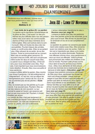 40 Jours de priere pour le
changement
Les mots de la grâce (2): Le pardon
Le pardon est le deuxième caractéristique de
la grâce de Dieu. C’est aussi l’un des pro-
blèmes les plus difficiles dans nos vies person-
nelles mais aussi dans nos communautés.
Jeanne et Rose sont deux membres de la
même église. Elles sont actives dans la com-
munauté. Elles ont toutes les deux des res-
ponsabilités. Pourtant depuis des années,
existe un conflit entre elles. Elles ne se parlent
plus. Elles refusent de se parler, de se dire
bonjour. Toute la communauté est au courant.
Mais cela ne semble gêner personne. En
écoutant chacune d’elle, elle sont convaincues
d’être toutes les deux en accord avec Dieu.
Le péché nous a éloigné de Dieu. Christ est
venu pour nous réconcilier avec Dieu. Pour
cela, il est important que nous reconnaissions
notre rébellion. Ensuite, Dieu nous accueille et
nous pardonne.
Lorsque la Bible définit le pardon, Dieu montre
que lorsqu’il pardonne, il le fait entièrement et
intégralement. «C`est moi, moi qui efface tes
transgressions pour l`amour de moi, Et je ne
me souviendrai plus de tes péchés.» Esaïe
43: 25.
Dieu ne revient pas sur les péchés qu’il a par-
donné. Il se souvient plus. Pourtant, Dieu au-
rait des raisons de s’en souvenir. Lui qui
connait le passé et l’avenir, par essence sait
tout ce que nous avons fait. Pourtant, il choisit
d’oublier par amour.
«Le pardon de Dieu n'est pas seulement un
acte judiciaire par lequel il nous affranchit de la
condamnation. Ce n'est pas simplement le
pardon du péché, c'en est la délivrance.
L'amour rédempteur transforme le cœur.»
Heureux ceux qui, page 94.
Lorsque je réalise que Dieu me pardonne
tous mes péchés quand je les reconnais, je ne
peux que le louer. Mes lèvres ne peuvent que
le remercier et ma vie lui est complètement
dédiée.
La question du pardon ne concerne pas seule-
ment notre relation avec Dieu. Elle concerne
aussi nos relations avec les autres. Cette no-
tion est si importante que Jésus va le mettre
au centre de la prière dominicale: Pardonne
nos offenses comme nous, nous pardonnons à
ceux qui nous ont offensés. Voilà la phrase
que prononcent des milliers de chrétiens à tra-
vers le monde. Pourtant cette phrase sonne
creux dans la bouche de beaucoup d’entre
nous. «Dieu nous demande de faire preuve
envers les hommes de la miséricorde qu'il
éprouve à notre égard.» Education, page 289
Lorsque nous prenons conscience du pardon
de Dieu pour nous, pardonner aux autres de-
vient une chose possible. «Jésus nous en-
seigne ici que Dieu ne peut nous accorder son
pardon que dans la mesure où nous l'accor-
dons nous-mêmes à nos semblables. C'est
l'amour de Dieu qui nous attire à lui et cet
amour ne peut toucher nos cœurs sans susci-
ter en nous de l'amour pour nos frères.» Heu-
reux ceux qui, page 93.
Seul l’amour et la prise conscience du pardon
que nous offre Dieu nous permet de pardonner
à notre prochain. Cet offre du pardon à notre
prochain est une oeuvre de la grâce en cha-
cun de nous. Seul la grâce rend possible l’es-
prit du pardon en nous.
Seigneur Jésus, quand je réalise ton amour pour moi et ton pardon malgré mes pé-
chés, je ne peux que te remercier. Tu me demandes de pardonner à mon prochain,
c’est difficile. Mais je crois que ta grâce est une puissance qui peut m’aider à par-
donner. Aide-moi. Au nom de Jésus
Jour 22 : Lundi 17 Novembre
Ma priere pour aujourd’hui
Pardonne-nous nos offenses, comme nous
aussi nous pardonnons à ceux qui nous ont of-
fensés;
Matthieu 6: 12
Reflexions
Pouvons-n ous continuer à ne pas pardonner quand nous réalisons le pardon de Dieu à notre égard? Pouvons-
nous retenir notre pardon envers notre prochain quand Dieu nous pardonne nos nombreux péchés?
 