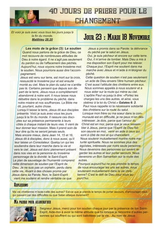 40 Jours de priere pour le
changement
Les mots de la grâce (3): Le soutien
Quand nous parlons de la grâce de Dieu, ce
mot recouvre de nombreuses attitudes de
Dieu à notre égard. Il ne s’agit pas seulement
du pardon ou de l’effacement des péchés.
Aujourd’hui, nous voyons notre troisième mot:
le soutien. Nous pourrions aussi dire l’accom-
pagnement.
Jésus est venu sur terre, est mort sur la croix,
ressuscité le troisième jour et est ensuite
monté au ciel. Mais le plan du salut ne s’arrête
pas là. Certains pensent que depuis son dé-
part de la terre, Jésus nous a complètement
abandonné à notre sort. Il nous laisse nous
débattre dans le problème du péché, dans
notre misère et nos souffrances. La Bible me
dit, pourtant, autre chose.
Lorsqu’il laisse la terre, Jésus dit aux disciples
présents: Voici je suis avec vous les jours
jusqu’à la fin du monde. Il rassure ces disci-
ples sur sa présence permanente à leurs
côtés à chaque instant de leurs vies. Il vient de
leur donner leur mission. Mais il prend soin de
leur dire qu’ils ne seront jamais seuls.
Mais encore mieux, dans Jean 14, 15 et 16,
Jésus dit à disciples, donc à nous aussi, qu’il
leur laisse un Consolateur. Quelqu’un qui les
soutiendra dans leur marche dans la vie et
vers le ciel. Jésus est donc pleinement présent
dans nos vies en la personne du troisième
personnage de la divinité: le Saint-Esprit.
Le plan de sauvetage de l’humanité comprend
cette dimension de soutien par l’Esprit de
Dieu. Je ne suis pas un orphelin, perdu dans
cette vie, rêvant à des choses promis par
Jésus dans sa Parole. Non, le Saint-Esprit
vient me soutenir et rendre véritable ce que
Jésus a promis dans sa Parole: la délivrance
du péché par le salut en Jésus.
Oui, je suis pécheur et encore sur cette terre.
Oui, il m’arrive de tomber. Mais Dieu a mis à
ma disposition son Esprit pour me relever.
Chaque jour, l’Esprit me soutient dans ma
marche avec Jésus et m’aide à m’éloigner du
péché.
Cette question de soutien n’est pas seulement
un acte de Dieu envers l’être humain pécheur.
C’est aussi l’attitude des chrétiens entre eux.
Nous sommes appelés à nous soutenir et à
nous aider sur la route qui mène au ciel.
L’apôtre Paul va jusqu’à dire: «Portez les
charges les uns des autres, et ainsi, vous
obéirez à la loi du Christ.» Galates 6: 2.
Paul nous rappelle ici la nécessaire solidarité
des chrétiens sur la route du salut.
Lorsque mon frère ou ma soeur dans la com-
munauté est en difficulté, je ne peux m’en dés-
intéresser. Je dois, parce que l’amour du
Christ est en moi, parce que je veux ressem-
bler à Jésus, parce que l’Esprit de Dieu fait
son oeuvre en moi, venir en aide à ceux qui
sont à côté de moi et qui chancellent.
Nous soutenir mutuellement montre notre ma-
turité spirituelle. Nous ne sommes plus des
égoïstes, intéressés par notre seule personne.
Nous devenons des personnes qui savent re-
garder les autres et leur porter secours. Nous
devenons un Bon Samaritain sur la route des
autres.
Pourquoi aujourd’hui ne pas prendre le temps
de nous encourager les uns les autres, nous
soutenant mutuellement dans la vie chré-
tienne? C’est le défi de Dieu pour nous au-
jourd’hui.
Seigneur Jésus, merci pour ton soutien chaque jour par la présence de ton Saint-
Esprit. Aide-moi à avoir la même attitude que toi lorsque je rencontre d’autres per-
sonnes qui souffrent ou qui sont ballottées par la vie. Au nom de Jésus
Jour 23 : Mardi 18 Novembre
Ma priere pour aujourd’hui
Et voici je suis avec vous tous les jours jusqu’à
la fin du monde.
Matthieu 28:20
Reflexions
Ma vie chrétienne m’isole-t-elle des autres? Est-ce que je prends le temps de porter secours, d’encourager ceux
qui passent par des difficultés ou que Satan attaque durement?
 