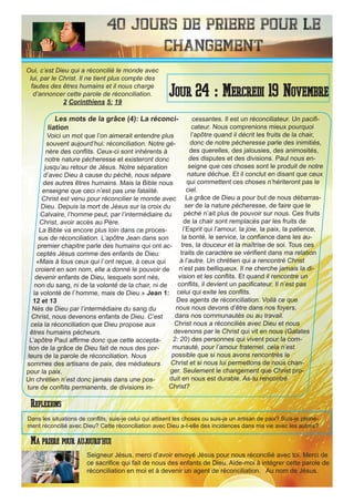 40 Jours de priere pour le
changement
Les mots de la grâce (4): La réconci-
liation
Voici un mot que l’on aimerait entendre plus
souvent aujourd’hui: réconciliation. Notre gé-
nère des conflits. Ceux-ci sont inhérents à
notre nature pécheresse et existeront donc
jusqu’au retour de Jésus. Notre séparation
d’avec Dieu à cause du péché, nous sépare
des autres êtres humains. Mais la Bible nous
enseigne que ceci n’est pas une fatalité.
Christ est venu pour réconcilier le monde avec
Dieu. Depuis la mort de Jésus sur la croix du
Calvaire, l’homme peut, par l’intermédiaire du
Christ, avoir accès au Père.
La Bible va encore plus loin dans ce proces-
sus de réconciliation. L’apôtre Jean dans son
premier chapitre parle des humains qui ont ac-
ceptés Jésus comme des enfants de Dieu:
«Mais à tous ceux qui l`ont reçue, à ceux qui
croient en son nom, elle a donné le pouvoir de
devenir enfants de Dieu, lesquels sont nés,
non du sang, ni de la volonté de la chair, ni de
la volonté de l`homme, mais de Dieu.» Jean 1:
12 et 13
Nés de Dieu par l’intermédiaire du sang du
Christ, nous devenons enfants de Dieu. C’est
cela la réconciliation que Dieu propose aux
êtres humains pécheurs.
L’apôtre Paul affirme donc que cette accepta-
tion de la grâce de Dieu fait de nous des por-
teurs de la parole de réconciliation. Nous
sommes des artisans de paix, des médiateurs
pour la paix.
Un chrétien n’est donc jamais dans une pos-
ture de conflits permanents, de divisions in-
cessantes. Il est un réconciliateur. Un pacifi-
cateur. Nous comprenions mieux pourquoi
l’apôtre quand il décrit les fruits de la chair,
donc de notre pécheresse parle des inimitiés,
des querelles, des jalousies, des animosités,
des disputes et des divisions. Paul nous en-
seigne que ces choses sont le produit de notre
nature déchue. Et il conclut en disant que ceux
qui commettent ces choses n’hériteront pas le
ciel.
La grâce de Dieu a pour but de nous débarras-
ser de la nature pécheresse, de faire que le
péché n’ait plus de pouvoir sur nous. Ces fruits
de la chair sont remplacés par les fruits de
l’Esprit qui l’amour, la joie, la paix, la patience,
la bonté, le service, la confiance dans les au-
tres, la douceur et la maîtrise de soi. Tous ces
traits de caractère se vérifient dans ma relation
à l’autre. Un chrétien qui a rencontré Christ
n’est pas belliqueux. Il ne cherche jamais la di-
vision et les conflits. Et quand il rencontre un
conflits, il devient un pacificateur. Il n’est pas
celui qui exite les conflits.
Des agents de réconciliation. Voilà ce que
nous nous devons d’être dans nos foyers,
dans nos communautés ou au travail.
Christ nous a réconciliés avec Dieu et nous
devenons par le Christ qui vit en nous (Galates
2: 20) des personnes qui vivent pour la com-
munauté, pour l’amour fraternel. cela n’est
possible que si nous avons rencontrés le
Christ et si nous lui permettons de nous chan-
ger. Seulement le changement que Christ pro-
duit en nous est durable. As-tu rencontré
Christ?
Seigneur Jésus, merci d’avoir envoyé Jésus pour nous réconcilié avec toi. Merci de
ce sacrifice qui fait de nous des enfants de Dieu. Aide-moi à intégrer cette parole de
réconciliation en moi et à devenir un agent de réconciliation. Au nom de Jésus.
Jour 24 : Mercredi 19 Novembre
Ma priere pour aujourd’hui
Oui, c’est Dieu qui a réconcilié le monde avec
lui, par le Christ. Il ne tient plus compte des
fautes des êtres humains et il nous charge
d’annoncer cette parole de réconciliation.
2 Corinthiens 5: 19
Reflexions
Dans les situations de conflits, suis-je celui qui attisent les choses ou suis-je un artisan de paix? Suis-je pleine-
ment réconcilié avec Dieu? Cette réconciliation avec Dieu a-t-elle des incidences dans ma vie avec les autres?
 