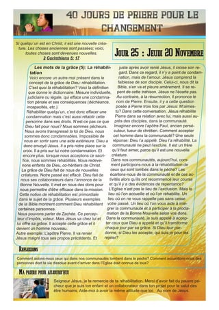 40 Jours de priere pour le
changement
Les mots de la grâce (5): La réhabili-
tation
Voici encore un autre mot présent dans le
concept de la grâce de Dieu: réhabilitation.
C’est quoi la réhabilitation? Voici la définition
que donne le dictionnaire: Mesure individuelle,
judiciaire ou légale, qui efface une condamna-
tion pénale et ses conséquences (déchéance,
incapacités, etc.).
Réhabiliter quelqu’un, c’est donc effacer une
condamnation mais c’est aussi rétablir cette
personne dans ses droits. N’est-ce pas ce que
Dieu fait pour nous? Nous sommes pécheurs.
Nous avons transgressé la loi de Dieu. nous
sommes donc condamnables. Impossible de
nous en sortir sans une aide extérieure. Dieu a
donc envoyé Jésus. Il a pris notre place sur la
croix. Il a pris sur lui notre condamnation. Et
encore plus, lorsque nous acceptons ce sacri-
fice, nous sommes réhabilités. Nous redeve-
nons enfants de Dieu, co-héritiers de Christ.
La grâce de Dieu fait de nous de nouvelles
créatures. Notre passé est effacé. Dieu fait de
nous ses collaborateurs dans l’annonce de la
Bonne Nouvelle. Il met en nous des dons pour
nous permettre d’être efficace dans la mission.
Cette notion de réhabilitation est primordiale
dans le sujet de la grâce. Plusieurs exemples
de la Bible montrent comment Dieu réhabilitent
certaines personnes.
Nous pouvons parler de Zachée. Ce percep-
teur d’impôts, voleur. Mais Jésus va chez lui et
lui offre sa grâce. Il accepte cette grâce et il
devient un homme nouveau.
Autre exemple: L’apôtre Pierre. Il va renier
Jésus malgré tous ses propos précédents. Et
juste après avoir renié Jésus, il croise son re-
gard. Dans ce regard, il n’y a point de condam-
nation, mais de l’amour. Jésus comprend la
faiblesse de son disciple. Celui-ci, nous dit la
Bible, s’en va et pleure amèrement. Il se re-
pent de cette trahison. Jésus ne l’écarte pas.
Au contraire, à la résurrection, il prononce le
nom de Pierre. Ensuite, il y a cette question
posée à Pierre trois fois par Jésus: M’aimes-
tu? Dans cette conversation, Jésus réhabilite
Pierre dans sa relation avec lui, mais aussi au-
près des disciples, dans la communauté.
Imaginez encore l’apôtre Paul, ancien persé-
cuteur, tueur de chrétien. Comment accepter
cet homme dans la communauté? Une seule
réponse: Dieu l’a appelé. Dieu l’a réhabilité. La
communauté ne peut l’exclure. Il est un frère
qu’il faut aimer, parce qu’il est une nouvelle
créature.
Dans nos communautés, aujourd’hui, com-
ment participons-nous à la réhabilitation de
ceux qui sont tombés dans le péché? Les
écartons-nous de la communauté et de ces ac-
tivités alors qu’ils ont recommencé leur course
et qu’il y a des évidences de repentance?
L’Eglise n’est pas le lieu de l’exclusion. Mais le
lieu où l’on accueille et où l’on réhabilite. Un
lieu où on ne vous rappelle pas sans cesse
votre passé. Un lieu où l’on vous aide à inté-
grer la communauté et à participer à la procla-
mation de la Bonne Nouvelle selon vos dons.
Dans la communauté, je suis appelé à accep-
ter ceux que Dieu a appelé et qu’il transforme
chaque jour par sa grâce. Si Dieu leur par-
donne, si Dieu les accepte, qui suis-je pour les
rejeter?
Seigneur Jésus, je te remercie de ta réhabilitation. Merci d’avoir fait du pauvre pé-
cheur que je suis ton enfant et un collaborateur dans ton projet pour le salut des
être humains. Aide-moi à avoir la même attitude que toi. Au nom de Jésus.
Jour 25 : Jeudi 20 Novembre
Ma priere pour aujourd’hui
Si quelqu`un est en Christ, il est une nouvelle créa-
ture. Les choses anciennes sont passées; voici,
toutes choses sont devenues nouvelles.
2 Corinthiens 5: 17
Reflexions
Comment aidons-nous ceux qui dans nos communautés tombent dans le péché? Comment accueillons-nous des
personnes dont la vie dissolue avant d’arriver dans l’Eglise était connue de tous?
 