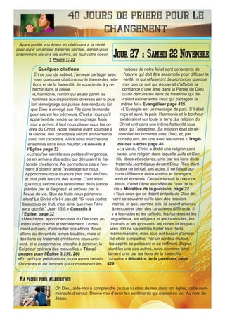 40 Jours de priere pour le
changement
Quelques citations
En ce jour de sabbat, j’aimerai partager avec
vous quelques citations sur le thème des rela-
tions et de la fraternité. Je vous invite à y ré-
fléchir dans la prière.
«L'harmonie, l'union qui existe parmi les
hommes aux dispositions diverses est le plus
fort témoignage qui puisse être rendu du fait
que Dieu a envoyé son Fils dans le monde
pour sauver les pécheurs. C'est à nous qu'il
appartient de rendre ce témoignage. Mais
pour y arriver, il faut nous placer sous les or-
dres du Christ. Notre volonté étant soumise à
la sienne, nos caractères seront en harmonie
avec son caractère. Alors nous marcherons
ensemble sans nous heurter.» Conseils à
l’Eglise page 32
«Lorsqu'on s'arrête aux petites divergences,
on en arrive à des actes qui détruisent la fra-
ternité chrétienne. Ne permettons pas à l'en-
nemi d'obtenir ainsi l'avantage sur nous.
Approchons-nous toujours plus près de Dieu
et plus près les uns des autres. C'est ainsi
que nous serons des térébinthes de la justice
plantés par le Seigneur, et arrosés par le
fleuve de vie. Que de fruits nous porterons
alors! Le Christ n'a-t-il pas dit: “Si vous portez
beaucoup de fruit, c'est ainsi que mon Père
sera glorifié.” Jean 15:8.» Conseils à
l’Eglise, page 32
«Mes frères, approchez-vous du Dieu des ar-
mées avec crainte et tremblement. Le mo-
ment est venu d'intensifier nos efforts. Nous
allons au-devant de temps troublés, mais si
des liens de fraternité chrétienne nous unis-
sent, et si personne ne cherche à dominer, le
Seigneur opérera des merveilles.» Témoi-
gnages pour l'Église 3:259, 260
«En tant que prédicateurs, nous avons besoin
d'hommes et de femmes qui comprennent les
raisons de notre foi et sont conscients de
l'œuvre qui doit être accomplie pour diffuser la
vérité, et qui refuseront de prononcer quelque
mot que ce soit qui risquerait d'affaiblir la
confiance d'une âme dans la Parole de Dieu
ou de détruire les liens de fraternité qui de-
vraient exister entre ceux qui partagent la
même foi.» Evangéliser page 425.
«L’Evangile est un message de paix. S’il était
reçu et suivi, la paix, l’harmonie et le bonheur
existeraient sur toute la terre. La religion du
Christ unit dans une intime fraternité tous
ceux qui l’acceptent. Sa mission était de ré-
concilier les hommes avec Dieu, et, par
conséquent, les uns avec les autres.» Tragé-
die des siècles page 46
«La vie du Christ a établi une religion sans
caste, une religion dans laquelle Juifs et Gen-
tils, libres et esclaves, unis par les liens de la
fraternité, sont égaux devant Dieu. Rien d'arti-
ficieux ne teintait ses actes. Il ne faisait au-
cune différence entre voisins et étrangers,
amis et ennemis. Ce qui touchait le cœur de
Jésus, c'était l'âme assoiffée de l'eau de la
vie.» Ministère de la guérison, page 22
«Tous ceux qui se disent enfants de Dieu doi-
vent se souvenir qu'ils sont des mission-
naires, et que, comme tels, ils seront amenés
à rencontrer bien des caractères différents. Il
y a les rudes et les raffinés, les humbles et les
orgueilleux, les religieux et les incrédules, les
instruits et les ignorants, les riches et les pau-
vres. On ne saurait les traiter tous de la
même manière, mais tous ont besoin d'amabi-
lité et de sympathie. Par un contact mutuel,
les esprits se polissent et se raffinent. Dépen-
dant les uns des autres, nous sommes étroi-
tement unis par les liens de la fraternité
humaine.» Ministère de la guérison, page
429
Oh Dieu, aide-moi à comprendre ce que tu étais de moi dans ton église, cette com-
munauté d’amour. Donne-moi d’avoir les sentiments qui étaient en toi. Au nom de
Jésus.
Jour 27 : Samedi 22 Novembre
Ma priere pour aujourd’hui
Ayant purifié vos âmes en obéissant à la vérité
pour avoir un amour fraternel sincère, aimez-vous
ardemment les uns les autres, de tout votre coeur,
1 Pierre 1: 22
 
