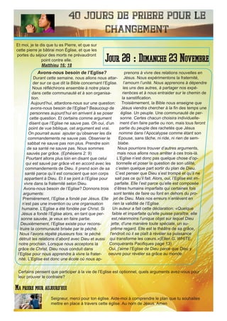 40 Jours de priere pour le
changement
Avons-nous besoin de l’Eglise?
Durant cette semaine, nous allons nous attar-
der sur ce que dit la Bible concernant l’Eglise.
Nous réfléchirons ensemble à notre place
dans cette communauté et à son organisa-
tion.
Aujourd’hui, attardons-nous sur une question:
avons-nous besoin de l’Eglise? Beaucoup de
personnes aujourd’hui en arrivent à se poser
cette question. Et certains comme argument
disent que l’Eglise ne sauve pas. Oh oui, d’un
point de vue biblique, cet argument est vrai.
On pourrait aussi ajouter qu’observer les dix
commandements ne sauve pas. Observer le
sabbat ne sauve pas non plus. Prendre soin
de sa santé ne sauve pas. Nous sommes
sauvés par grâce. (Ephésiens 2: 9)
Pourtant allons plus loin en disant que celui
qui est sauvé par grâce vit en accord avec les
commandements de Dieu. Il prend soin de sa
santé parce qu’il est conscient que son corps
appartient à Dieu. Et il se joint à l’Eglise pour
vivre dans la fraternité selon Dieu.
Avons-nous besoin de l’Eglise? Donnons trois
arguments:
Premièrement, l’Eglise a fondé par Jésus. Elle
n’est pas une invention ou une organisation
humaine. L’Eglise a été fondée par Christ. Si
Jésus a fondé l’Eglise alors, en tant que per-
sonne sauvée, je veux en faire partie.
Deuxièmement, l’Eglise existe pour recons-
truire la communauté brisée par le péché.
Nous l’avons répété plusieurs fois: le péché
détruit les relations d’abord avec Dieu et aussi
notre prochain. Lorsque nous acceptons la
grâce de Christ, Dieu nous conduit dans
l’Eglise pour nous apprendre à vivre la frater-
nité. L’Eglise est donc une école où nous ap-
prenons à vivre des relations nouvelles en
Jésus. Nous expérimentons la fraternité,
l’amourn l’unité. Nous apprenons à dépendre
les uns des autres, à partager nos expé-
rienbces et à nous entraider sur le chemin de
la sanstification.
Troisièmement, la Bible nous enseigne que
Jésus viendra chercher à la fin des temps une
église. Un peuple. Une communauté de per-
sonne. Certes chacun choisira individuelle-
ment d’en faire partie ou non, mais tous feront
partie du peuple des rachetés que Jésus
nomme dans l’Apocalypse comme étant son
Epouse, sans tâche, ni ride, ni rien de sem-
blabe.
Nous pourrions trouver d’autres arguments,
mais nous allons nous arrêter à ces trois-là.
L’Eglise n’est donc pas quelque chose d’op-
tionnelle et poser la question de son utilité,
c’esten quelque part sortir du plan de Dieu.
C’est penser que Dieu s’est trompé et qu’il ne
sait pas ce qu’il fait. Alors, oui, l’Eglise est im-
parfaite. Elle l’est parce qu’elle est composée
d’êtres humains imparfaits qui certaines fois
sont tentés de faire ou font en dehors du pro-
jet de Dieu. Mais nos erreurs n’enlèvent en
rien la validité de l’Eglise.
Un auteur a fait cette déclaration: «Quelque
faible et imparfaite qu'elle puisse paraître, elle
est,néanmoins l'unique objet sur lequel Dieu
jette, d'une manière toute spéciale, un su-
prême regard. Elle est le théâtre de sa grâce,
l'endroit où il se plaît à révéler sa puissance
qui transforme les cœurs.»(Ellen G. WHITE,
Conquérants Pacifiques page 13)
Oui, j’aime l’Eglise de Dieu parce que Dieu y
oeuvre pour révéler sa grâce au monde.
Seigneur, merci pour ton église. Aide-moi à comprendre le plan que tu souhaites
mettre en place à travers cette église. Au nom de Jésus. Amen
Jour 28 : Dimanche 23 Novembre
Ma priere pour aujourd’hui
Et moi, je te dis que tu es Pierre, et que sur
cette pierre je bâtirai mon Église, et que les
portes du séjour des morts ne prévaudront
point contre elle.
Matthieu 16: 18
Certains pensent que participer à la vie de l’Eglise est optionnel, quels arguments avez-vous pour
leur prouver le contraire?
 