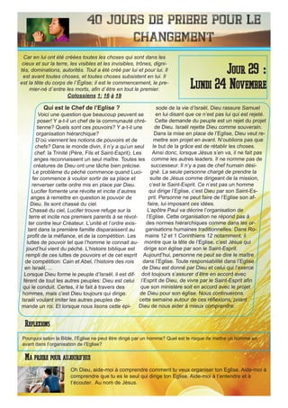 40 Jours de priere pour le
changement
Qui est le Chef de l’Eglise ?
Voici une question que beaucoup peuvent se
poser! Y a-t-il un chef de la communauté chré-
tienne? Quels sont ces pouvoirs? Y a-t-il une
organisation hiérarchique?
D’où viennent les notions de pouvoirs et de
chefs? Dans le monde divin, il n’y a qu’un seul
chef: la Trinité (Père, Fils et Saint-Esprit). Les
anges reconnaissent un seul maître. Toutes les
créatures de Dieu ont une tâche bien précise.
Le problème du péché commence quand Luci-
fer commence à vouloir sortir de sa place et
renverser cette ordre mis en place par Dieu.
Lucifer fomente une révolte et incite d’autres
anges à remettre en question le pouvoir de
Dieu. Ils sont chassé du ciel.
Chassé du ciel, Lucifer trouve refuge sur la
terre et incite nos premiers parents à se révol-
ter contre leur Créateur. L’unité et l’ordre exis-
tant dans la première famille disparaissent au
profit de la méfiance, et de la compétition. Les
luttes de pouvoir tel que l’homme le connait au-
jourd’hui vient du péché. L’histoire biblique est
rempli de ces luttes de pouvoirs et de cet esprit
de compétition: Cain et Abel, l’histoire des rois
en Israël, ...
Lorsque Dieu forme le peuple d’Israël, il est dif-
férent de tout les autres peuples: Dieu est celui
qui le conduit. Certes, il le fait à travers des
hommes, mais c’est Dieu toujours qui dirige.
Israël voulant imiter les autres peuples de-
mande un roi. Et lorsque nous lisons cette épi-
sode de la vie d’Israël, Dieu rassure Samuel
en lui disant que ce n’est pas lui qui est rejeté.
Cette demande du peuple est un rejet du projet
de Dieu. Israël rejette Dieu comme souverain.
Dans la mise en place de l’Eglise, Dieu veut re-
mettre son projet en avant. N’oublions pas que
le but de la grâce est de rétablir les choses.
Ainsi donc, lorsque Jésus s’en va, il ne fait pas
comme les autres leaders. Il ne nomme pas de
successeur. Il n’y a pas de chef humain dési-
gné. La seule personne chargé de prendre la
suite de Jésus comme dirigeant de la mission,
c’est le Saint-Esprit. Ce n’est pas un homme
qui dirige l’Eglise, c’est Dieu par son Saint-Es-
prit. Personne ne peut faire de l’Eglise son af-
faire, lui imposant ces idées.
L’apôtre Paul va décrire l’organisation de
l’Eglise. Cette organisation ne répond pas à
des normes hiérarchiques comme dans les or-
ganisations humaines traditionnelles. Dans Ro-
mains 12 et 1 Corinthiens 12 notamment, il
montre que la tête de l’Eglise, c’est Jésus qui
dirige son église par son le Saint-Esprit.
Aujourd’hui, personne ne peut se dire le maître
dans l’Eglise. Toute responsabilité dans l’Eglise
de Dieu est donné par Dieu et celui qui l’exerce
doit toujours s’assurer d’être en accord avec
l’Esprit de Dieu, de vivre par le Saint-Esprit afin
que son ministère soit en accord avec le projet
de Dieu pour son église. Nous continuerons
cette semaine autour de ces réflexions, priant
Dieu de nous aider à mieux comprendre.
Oh Dieu, aide-moi à comprendre comment tu veux organiser ton Eglise. Aide-moi à
comprendre que tu es le seul qui dirige ton Eglise. Aide-moi à t’entendre et à
t’écouter. Au nom de Jésus.
Jour 29 :
Lundi 24 Novembre
Ma priere pour aujourd’hui
Car en lui ont été créées toutes les choses qui sont dans les
cieux et sur la terre, les visibles et les invisibles, trônes, digni-
tés, dominations, autorités. Tout a été créé par lui et pour lui. Il
est avant toutes choses, et toutes choses subsistent en lui. Il
est la tête du corps de l`Église; il est le commencement, le pre-
mier-né d`entre les morts, afin d`être en tout le premier.
Colossiens 1: 16 à 19
Reflexions
Pourquoi selon la Bible, l’Eglise ne peut être dirigé par un homme? Quel est le risque de mettre un homme en
avant dans l’organisation de l’Eglise?
 