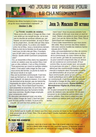 40 Jours de priere pour
le changement
La Trinité: modéle de relation.
Nous avons été créés à l’image de Dieu; c’est
une vérité qui me remplit de joie. Je ne suis
pas le résultat de sombres cellules qui, par
hasard, se sont rencontrées. Je suis le résul-
tat du projet divin. J’ai été créé par Dieu dans
un but bien précis. Il y a donc une relation
entre moi et Dieu. nous y reviendrons demain.
Mais le récit de la Genèse ne dit pas seule-
ment que j’ai été créé par Dieu; il souligne
que j’ai été créé à son image, à sa ressem-
blance. Quelle vérité! Comment comprendre
cela?
Oui, je ressemble à Dieu dans ma capacité à
entrer en relation avec les autres! Dieu n’est
pas un dieu solitaire: il est un Dieu trinitaire.
Trois personnes qui vivent en parfaite collabo-
ration. C’est selon cette image de Dieu que
nous avons été formés. Le pluriel du texte ne
fait aucun doute à ce sujet.
Dieu est la première communauté. Il est trois
mais qui forment un. Un dans l’intention. Un
dans l’objectif. Un dans la mission. Il n’y a pas
de dominant et de dominé. pas de hiérarchie.
Impossible de retirer à Dieu une partie de ce
qu’il est : Père, Fils et Saint-Esprit fonction-
nent ensemble et ensemble, ils sont Dieu. Dif-
ficle à comprendre pour les humains limités
que nous sommes. Quelle image employée
pour comprendre cela?
En discutant dernièrement avec une amie,
elle a utilisé l’image de l’oeuf. L’oeuf est com-
posé de trois parties: le blanc, le jaune et la
coquille. Ce sont les trois parties qui for-
ment l’oeuf. Vous ne pouvez prendre l’une
des parties et dire que vous avez un oeuf en
main. Retirer une partie et vous n’avez pas un
oeuf. Il en est de même de Dieu. Père, Fils et
Saint-Esprit son indissociables.
C’est à cette ressemblance que nous avons
été créés. Nous sommes des êtres relation-
nels avec comme modèle les relations harmo-
nieuses de la Trinité.
«Dieu est essentiellement un Dieu de commu-
nauté. Dieu lui-même n’existe pas en dehors
de la communauté. Au coeur même de Dieu,
en son centre, gît l’idée de communauté. On
ne peut vraiment comprendre Dieu en dehors
de son existence en communauté. Et tout
comme Dieu ne peut eixster seul, son peuple
ne le peut pas non plus. [...] Dans un monde
détruit par des communautés brisées, Dieu
cherche à restaurer dans l’humanité convertie
une démonstration de ce qu’est une authen-
tique communauté, parce qu’une commu-
nauté authentique est le reflet du Dieu qui vit
en communauté. Il est impossible de restaurer
l’humanité à l’image de Dieu sans une restau-
ration de la communauté.» Russel BURRILL,
Révolutionner l’Eglise du 21ème siècle,
page 18.
On ne peut concevoir la vie avec Dieu sans
parler de relations avec les autres. On ne peut
concevoir la vie chrétienne comme étant une
marche solitaire. Dieu nous a crées pour que
nous entrions en relation avec lui et avec les
autres.
Seigneur, merci de m’avoir créé. Merci de m’avoir créé à ton image. Le
péché a altéré cette image en moi, mais par tagrâce, je souhaite revenir à
ton plan pour moi afin de retrouver ton image en moi. Au nom de Jésus.
Jour 3: Mercredi 29 octobre
Ma priere pour aujourd’hui
«Faisons les êtres humains à notre image,
et qu’ils nous ressemblent vraiment! ...»
Genèse 1: 26a
Reflexions
As-tu réalisé que le modèle de relation que Dieu nous propose est basé sur les relations entre les
trois personnes de la Trinité: Père, Fils et saint-Esprit? Quelle implication cela a-t-il dans ma vie
quotidienne?
 
