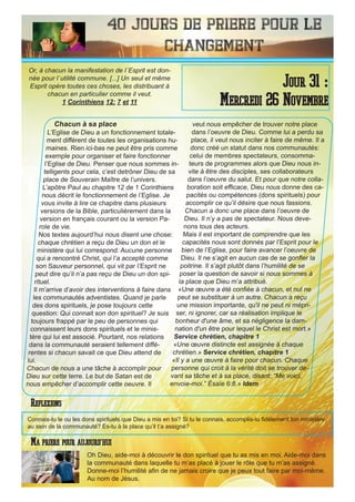 40 Jours de priere pour le
changement
Chacun à sa place
L’Eglise de Dieu a un fonctionnement totale-
ment différent de toutes les organisations hu-
maines. Rien ici-bas ne peut être pris comme
exemple pour organiser et faire fonctionner
l’Eglise de Dieu. Penser que nous sommes in-
telligents pour cela, c’est detrôner Dieu de sa
place de Souverain Maître de l’univers.
L’apôtre Paul au chapitre 12 de 1 Corinthiens
nous décrit le fonctionnement de l’Eglise. Je
vous invite à lire ce chapitre dans plusieurs
versions de la Bible, particulièrement dans la
version en français courant ou la version Pa-
role de vie.
Nos textes aujourd’hui nous disent une chose:
chaque chrétien a reçu de Dieu un don et le
ministère qui lui correspond. Aucune personne
qui a rencontré Christ, qui l’a accepté comme
son Sauveur personnel, qui vit par l’Esprit ne
peut dire qu’il n’a pas reçu de Dieu un don spi-
rituel.
Il m’arrive d’avoir des interventions à faire dans
les communautés adventistes. Quand je parle
des dons spirituels, je pose toujours cette
question: Qui connait son don spirituel? Je suis
toujours frappé par le peu de personnes qui
connaissent leurs dons spirituels et le minis-
tère qui lui est associé. Pourtant, nos relations
dans la communauté seraient tellement diffé-
rentes si chacun savait ce que Dieu attend de
lui.
Chacun de nous a une tâche à accomplir pour
Dieu sur cette terre. Le but de Satan est de
nous empêcher d’accomplir cette oeuvre. Il
veut nous empêcher de trouver notre place
dans l’oeuvre de Dieu. Comme lui a perdu sa
place, il veut nous inciter à faire de même. Il a
donc créé un statut dans nos communautés:
celui de membres spectateurs, consomma-
teurs de programmes alors que Dieu nous in-
vite à être des disciples, ses collaborateurs
dans l’oeuvre du salut. Et pour que notre colla-
boration soit efficace, Dieu nous donne des ca-
pacités ou compétences (dons spirituels) pour
accomplir ce qu’il désire que nous fassions.
Chacun a donc une place dans l’oeuvre de
Dieu. Il n’y a pas de spectateur. Nous deve-
nons tous des acteurs.
Mais il est important de comprendre que les
capacités nous sont donnés par l’Esprit pour le
bien de l’Eglise, pour faire avancer l’oeuvre de
Dieu. Il ne s’agit en aucun cas de se gonfler la
poitrine. Il s’agit plutôt dans l’humilité de se
poser la question de savoir si nous sommes à
la place que Dieu m’a attribué.
«Une œuvre a été confiée à chacun, et nul ne
peut se substituer à un autre. Chacun a reçu
une mission importante, qu'il ne peut ni mépri-
ser, ni ignorer, car sa réalisation implique le
bonheur d'une âme, et sa négligence la dam-
nation d'un être pour lequel le Christ est mort.»
Service chrétien, chapitre 1
«Une œuvre distincte est assignée à chaque
chrétien.» Service chrétien, chapitre 1
«Il y a une œuvre à faire pour chacun. Chaque
personne qui croit à la vérité doit se trouver de-
vant sa tâche et à sa place, disant: “Me voici,
envoie-moi.” Ésaïe 6:8.» Idem
Oh Dieu, aide-moi à découvrir le don spirituel que tu as mis en moi. Aide-moi dans
la communauté dans laquelle tu m’as placé à jouer le rôle que tu m’as assigné.
Donne-moi l’humilité afin de ne jamais croire que je peux tout faire par moi-même.
Au nom de Jésus.
Jour 31 :
Mercredi 26 Novembre
Ma priere pour aujourd’hui
Or, à chacun la manifestation de l`Esprit est don-
née pour l`utilité commune. [...] Un seul et même
Esprit opère toutes ces choses, les distribuant à
chacun en particulier comme il veut.
1 Corinthiens 12: 7 et 11
Reflexions
Connais-tu le ou les dons spirituels que Dieu a mis en toi? Si tu le connais, accomplis-tu fidèlement ton ministère
au sein de la communauté? Es-tu à la place qu’il t’a assigné?
 