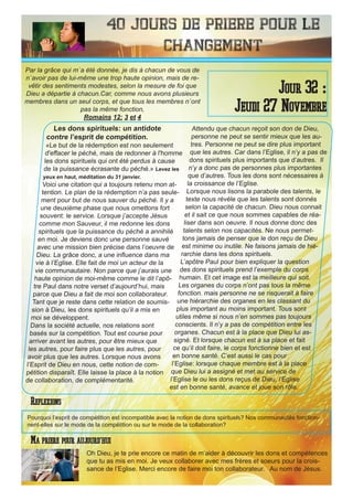 40 Jours de priere pour le
changement
Les dons spirituels: un antidote
contre l’esprit de compétition.
«Le but de la rédemption est non seulement
d'effacer le péché, mais de redonner à l'homme
les dons spirituels qui ont été perdus à cause
de la puissance écrasante du péché.» Levez les
yeux en haut, méditation du 31 janvier.
Voici une citation qui a toujours retenu mon at-
tention. Le plan de la rédemption n’a pas seule-
ment pour but de nous sauver du péché. Il y a
une deuxième phase que nous omettons fort
souvent: le service. Lorsque j’accepte Jésus
comme mon Sauveur, il me redonne les dons
spirituels que la puissance du péché a annihilé
en moi. Je deviens donc une personne sauvé
avec une mission bien précise dans l’oeuvre de
Dieu. La grâce donc, a une influence dans ma
vie à l’Eglise. Elle fait de moi un acteur de la
vie communautaire. Non parce que j’aurais une
haute opinion de moi-même comme le dit l’apô-
tre Paul dans notre verset d’aujourd’hui, mais
parce que Dieu a fait de moi son collaborateur.
Tant que je reste dans cette relation de soumis-
sion à Dieu, les dons spirituels qu’il a mis en
moi se développent.
Dans la société actuelle, nos relations sont
basés sur la compétition. Tout est course pour
arriver avant les autres, pour être mieux que
les autres, pour faire plus que les autres, pour
avoir plus que les autres. Lorsque nous avons
l’Esprit de Dieu en nous, cette notion de com-
pétition disparaît. Elle laisse la place à la notion
de collaboration, de complémentarité.
Attendu que chacun reçoit son don de Dieu,
personne ne peut se sentir mieux que les au-
tres. Personne ne peut se dire plus important
que les autres. Car dans l’Eglise, il n’y a pas de
dons spirituels plus importants que d’autres. Il
n’y a donc pas de personnes plus importantes
que d’autres. Tous les dons sont nécessaires à
la croissance de l’Eglise.
Lorsque nous lisons la parabole des talents, le
texte nous révèle que les talents sont donnés
selon la capacité de chacun. Dieu nous connait
et il sait ce que nous sommes capables de réa-
liser dans son oeuvre. Il nous donne donc des
talents selon nos capacités. Ne nous permet-
tons jamais de penser que le don reçu de Dieu
est minime ou inutile. Ne faisons jamais de hié-
rarchie dans les dons spirituels.
L’apôtre Paul pour bien expliquer la question
des dons spirituels prend l’exemple du corps
humain. Et cet image est la meilleure qui soit.
Les organes du corps n’ont pas tous la même
fonction. mais personne ne se risquerait à faire
une hiérarchie des organes en les classant du
plus important au moins important. Tous sont
utiles même si nous n’en sommes pas toujours
conscients. Il n’y a pas de compétition entre les
organes. Chacun est à la place que Dieu lui as-
signé. Et lorsque chacun est à sa place et fait
ce qu’il doit faire, le corps fonctionne bien et est
en bonne santé. C’est aussi le cas pour
l’Eglise: lorsque chaque membre est à la place
que Dieu lui a assigné et met au service de
l’Eglise le ou les dons reçus de Dieu, l’Eglise
est en bonne santé, avance et joue son rôle.
Oh Dieu, je te prie encore ce matin de m’aider à découvrir les dons et compétences
que tu as mis en moi. Je veux collaborer avec mes frères et soeurs pour la crois-
sance de l’Eglise. Merci encore de faire moi ton collaborateur. Au nom de Jésus.
Jour 32 :
Jeudi 27 Novembre
Ma priere pour aujourd’hui
Par la grâce qui m`a été donnée, je dis à chacun de vous de
n`avoir pas de lui-même une trop haute opinion, mais de re-
vêtir des sentiments modestes, selon la mesure de foi que
Dieu a départie à chacun.Car, comme nous avons plusieurs
membres dans un seul corps, et que tous les membres n`ont
pas la même fonction,
Romains 12: 3 et 4
Reflexions
Pourquoi l’esprit de compétition est incompatible avec la notion de dons spirituels? Nos communautés fonction-
nent-elles sur le mode de la compétition ou sur le mode de la collaboration?
 