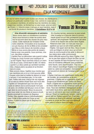 40 Jours de priere pour le
changement
Une diversité nécessaire et salutaire
Nous vivons dans un mimétisme à outrance.
Nous nous bornons à imiter les autres dans
tout et souvent dans les choses les plus mau-
vaises. Cette habitude de l’imitation limite
notre créativité, l’innovation et la nouveauté.
Je suis heureux de lire la Bible et de constater
que Dieu a créé chacun de manière unique.
Même si nous avons des points de ressem-
blance avec nos parents, nous sommes, cha-
cun, des êtres uniques.
L’apôtre Paul va démontrer cela quand il utilise
l’image du corps humain pour expliquer ce
qu’est l’Eglise. Nous sommes chacun un mem-
bre de ce corps, Christ étant la tête. Et même
quand il y a deux pieds qui semblent sembla-
bles, chaque pied a sa place et sa fonction
dans le corps.
Mais encore mieux, l’apôtre nous montre que
ces membres pris un à un n’ont aucune utilité.
Coupez votre pied et mettez-le debout (si vous
y arrivez). Il ne marchera pas. Il n’ira nulle
part. Faites cela avec chacun de vos organes
et ce sera la même chose! Que veut nous dire
l’apôtre ici? Simplement que nos dons spiri-
tuels en dehors de la communauté n’ont pas
de sens. Un chrétien est fait pour vivre et inter-
agir dans la communauté. Nous ne pouvons
pas nous isoler de nos frères et soeurs et pré-
tendre accomplir la mission du Seigneur.
Certes, Dieu appelle chacun individuellement,
mais l’invite à faire partie du Corps qu’est
l’Eglise. Il prend la place que le Seigneur lui
assigne.
En d’autres termes, personne ne peut empê-
cher à quelqu’un d’oeuvrer dans la commu-
nauté quand ce qu’il fait correspond à son don
spirituel, fait progresser l’Eglise et se fait dans
l’ordre et le respect des autres dans l’Eglise.
Retenons bien cela: ce n’est pas nous qui
apellons qui que ce soit à faire partie de
l’Eglise. Cet appel vient de Dieu. Nous ne pou-
vons qu’intégrer et aimer ceux qui arrivent
dans la communauté et les aider à découvrir
leur place dans cette communauté.
Notre difficulté aujourd’hui dans l’Eglise, c’est
de ne pas faire appel à l’Esprit de Dieu qui est
le seul capable de faire fonctionner tous ces
dons et ministères différents sans problèmes,
sans heurts, sans discrimination. Trop sou-
vent, chacun veut diriger l’Eglise à sa manière,
selon lui, selon sa conception. Conception qui
est souvent en dehors de l’enseignement de la
Bible.
L’Eglise n’est pas une organisation froide faite
de comités, de commissions et de pro-
grammes. L’Eglise est un organisme vivant qui
bouge et se transforme par l’action du Saint-
Esprit. L’Eglise est un organisme vivant qui tire
sa force vitale de la vie du Christ qui coule en
nous. Tous ses membres interagissent et agis-
sent selon leurs dons, sans que cela ne gêne
qui que ce soit parce que nous sommes gui-
dés par l’Esprit et inspirés par l’amour. c’est le
grand défi de l’Eglise aujourd’hui. C’est cela
qui amènera le réveil et la réforme: une redé-
couverte du projet de Dieu pour son église et
notre place à chacun dans ce projet.
Seigneur, aie pitié de nous et viens au secours de notre incrédulité, de notre igno-
rance. Pardonne-nous de nous écarter de ta volonté. Au nom de Jésus.
Jour 33 :
Vendredi 28 Novembre
Ma priere pour aujourd’hui
Un seul et même Esprit opère toutes ces choses, les distribuant à
chacun en particulier comme il veut. Car, comme le corps est un
et a plusieurs membres, et comme tous les membres du corps,
malgré leur nombre, ne forment qu`un seul corps, ainsi en est-il
de Christ. [...] Ainsi le corps n`est pas un seul membre, mais il
est formé de plusieurs membres. 1 Corinthiens 12:11 à 14
Reflexions
Nos communautés prennent-elles de découvrir les dons et talents de chacun? Crenons-nous le temps de nous
connaitre afin de découvrir et d’apprécier les dons et compétences de chacun. Etes-vous d’accord avec cette
phrase: Ce n’est pas dans les comités et les programmes à l’Eglise que l’on découvre les talents, mais dans des
relations fraternelles faites aussi hors du cadre des programmes d’Eglise.
 