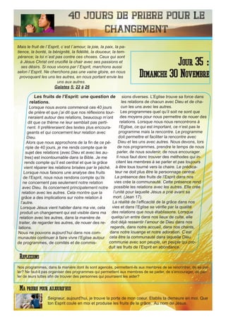 40 Jours de priere pour le
changement
Les fruits de l’Esprit: une question de
relations.
Lorsque nous avons commencé ces 40 jours
de prière et que j’ai dit que nos réflexions tour-
neraient autour des relations, beaucoup m’ont
dit que ce thème ne leur semblait pas perti-
nent. Il préféreraient des textes plus encoura-
geants et qui concernent leur relation avec
Dieu.
Alors que nous approchons de la fin de ce pé-
riple de 40 jours, je me rends compte que le
sujet des relations (avec Dieu et avec les au-
tres) est incontournable dans la Bible. Je me
rends compte qu’il est central et que la grâce
vient réparer les relations brisées par le péché.
Lorsque nous faisons une analyse des fruits
de l’Esprit, nous nous rendons compte qu’ils
ne concernent pas seulement notre relation
avec Dieu. Ils concernent principalement notre
relation avec les autres. Cela montre que la
grâce a des implications sur notre relation à
l’autre.
Lorsque Jésus vient habiter dans ma vie, cela
produit un changement qui est visible dans ma
relation avec les autres, dans la manière de
traiter, de regarder les autres, de nouer des re-
lations.
Nous ne pouvons aujourd’hui dans nos com-
munautés continuer à faire vivre l’Eglise autour
de programmes, de comités et de commis-
sions diverses. L’Eglise trouve sa force dans
les relations de chacun avec Dieu et de cha-
cun les uns avec les autres.
Les programmes quel qu’il soit ne sont que
des moyens pour nous permettre de nouer des
relations. Lorsque nous nous rencontrons à
l’Eglise, ce qui est important, ce n’est pas le
programme mais la rencontre. Le programme
doit permettre et faciliter la rencontre avec
Dieu et les uns avec autres. Nous devons, lors
de nos programmes, prendre le temps de nous
parler, de nous soutenir, de nous encourager.
Il nous faut donc trouver des méthodes qui in-
citent les membres à se parler et pas toujours
à être tous tourné vers la chaire. Le prédica-
teur ne doit plus être le personnage central.
La présence des fruits de l’Esprit dans nos
vies crée la communauté. Cette présence rend
possible les relations avec les autres. Elle crée
l’unité pour laquelle Jésus a prié avant sa
mort. (Jean 17).
La réalité de l’efficacité de la grâce dans nos
vies et dans l’Eglise se vérifie par la qualité
des relations que nous établissons. Lorsque
quelqu’un entre dans nos lieux de culte, elle
doit déjà ressentir l’amour de Dieu dans nos
regards, dans notre accueil, dans nos chants,
dans notre louange et notre adoration. C’est
cela être la communauté dans laquelle Dieu
communie avec son peuple, un peuple qui pro-
duit les fruits de l’Esprit en abondance.
Seigneur, aujourd’hui, je trouve la porte de mon coeur. Etablis ta demeure en moi. Que
ton Esprit coule en moi et produise les fruits de la grâce. Au nom de Jésus.
Jour 35 :
Dimanche 30 Novembre
Ma priere pour aujourd’hui
Mais le fruit de l`Esprit, c`est l`amour, la joie, la paix, la pa-
tience, la bonté, la bénignité, la fidélité, la douceur, la tem-
pérance; la loi n`est pas contre ces choses. Ceux qui sont
à Jésus Christ ont crucifié la chair avec ses passions et
ses désirs. Si nous vivons par l`Esprit, marchons aussi
selon l`Esprit. Ne cherchons pas une vaine gloire, en nous
provoquant les uns les autres, en nous portant envie les
uns aux autres.
Galates 5: 22 à 26
Reflexions
Nos programmes, dans la manière dont ils sont agencés, permettent-ils aux membres de se rencontrer, de se par-
ler? Ne faut-il pas organiser des programmes qui permettent aux membres de se parler, de s’encourager, de par-
ler de leurs luttes afin de trouver des personnes qui pourraient les aider?
 