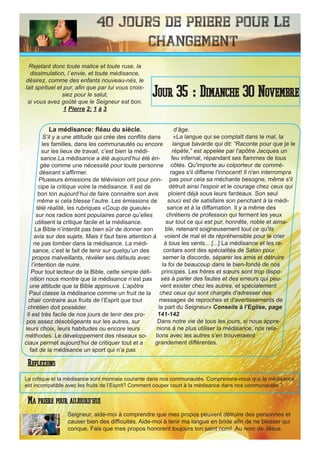 40 Jours de priere pour le
changement
La médisance: fléau du siècle.
S’il y a une attitude qui crée des conflits dans
les familles, dans les communautés ou encore
sur les lieux de travail, c’est bien la médi-
sance.La médisance a été aujourd’hui été éri-
gée comme une nécessité pour toute personne
désirant s’affirmer.
Plusieurs émissions de télévision ont pour prin-
cipe la critique voire la médisance. Il est de
bon ton aujourd’hui de faire connaitre son avis
même si cela blesse l’autre. Les émissions de
télé réalité, les rubriques «Coup de gueule»
sur nos radios sont populaires parce qu’elles
utilisent la critique facile et la médisance.
La Bible n’interdit pas bien sûr de donner son
avis sur des sujets. Mais il faut faire attention à
ne pas tomber dans la médisance. La médi-
sance, c’est le fait de tenir sur quelqu’un des
propos malveillants, révéler ses défauts avec
l’intention de nuire.
Pour tout lecteur de la Bible, cette simple défi-
nition nous montre que la médisance n’est pas
une attitude que la Bible approuve. L’apôtre
Paul classe la médisance comme un fruit de la
chair contraire aux fruits de l’Esprit que tout
chrétien doit posséder.
Il est très facile de nos jours de tenir des pro-
pos assez désobligeants sur les autres, sur
leurs choix, leurs habitudes ou encore leurs
méthodes. Le développement des réseaux so-
ciaux permet aujourd’hui de critiquer tout et a
fait de la médisance un sport qui n’a pas
d’âge.
«La langue qui se complaît dans le mal, la
langue bavarde qui dit: “Raconte pour que je le
répète,” est appelée par l'apôtre Jacques un
feu infernal, répandant ses flammes de tous
côtés. Qu'importe au colporteur de commé-
rages s'il diffame l'innocent! Il n'en interrompra
pas pour cela sa méchante besogne, même s'il
détruit ainsi l'espoir et le courage chez ceux qui
ploient déjà sous leurs fardeaux. Son seul
souci est de satisfaire son penchant à la médi-
sance et à la diffamation. Il y a même des
chrétiens de profession qui ferment les yeux
sur tout ce qui est pur, honnête, noble et aima-
ble, retenant soigneusement tout ce qu'ils
voient de mal et de répréhensible pour le crier
à tous les vents... [...] La médisance et les ra-
contars sont des spécialités de Satan pour
semer la discorde, séparer les amis et détruire
la foi de beaucoup dans le bien-fondé de nos
principes. Les frères et sœurs sont trop dispo-
sés à parler des fautes et des erreurs qui peu-
vent exister chez les autres, et spécialement
chez ceux qui sont chargés d'adresser des
messages de reproches et d'avertissements de
la part du Seigneur» Conseils à l’Eglise, page
141-142
Dans notre vie de tous les jours, si nous appre-
nions à ne plus utiliser la médisance, nos rela-
tions avec les autres s’en trouveraient
grandement différentes.
Seigneur, aide-moi à comprendre que mes propos peuvent détruire des personnes et
causer bien des difficultés. Aide-moi à tenir ma langue en bride afin de ne blesser qui
conque. Fais que mes propos honorent toujours ton saint nom! Au nom de Jésus.
Jour 35 : Dimanche 30 Novembre
Ma priere pour aujourd’hui
Rejetant donc toute malice et toute ruse, la
dissimulation, l`envie, et toute médisance,
désirez, comme des enfants nouveau-nés, le
lait spirituel et pur, afin que par lui vous crois-
siez pour le salut,
si vous avez goûté que le Seigneur est bon.
1 Pierre 2: 1 à 3
Reflexions
La critique et la médisance sont monnaie courante dans nos communautés. Comprenons-nous que la médisance
est incompatible avec les fruits de l’Esprit? Comment couper court à la médisance dans nos communautés ?
 