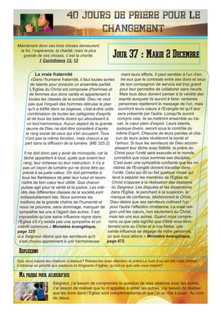 40 Jours de priere pour le
changement
La vraie fraternité
«Dans l'humaine fraternité, il faut toutes sortes
de talents pour produire un ensemble parfait.
L'Eglise du Christ est composée d'hommes et
de femmes aux dons variés et appartenant à
toutes les classes de la société. Dieu ne veut
pas que l'orgueil des hommes détruise le plan
qu'il a édifié dans sa sagesse, c'est-à-dire cette
combinaison de toutes les catégories d'esprits
et de tous les talents divers qui aboutissent à
un tout harmonieux. Aucun aspect de la grande
œuvre de Dieu ne doit être considéré d'après
le rang social de ceux qui s'en occupent. Tous
n'ont pas la même fonction, mais chacun a sa
part dans la diffusion de la lumière. {ME 325.2}
Il ne doit donc pas y avoir de monopole, car la
tâche appartient à tous, quels que soient leur
rang, leur richesse ou leur instruction. Il n'y a
pas un rayon de lumière qui ne doive être ap-
précié à sa juste valeur. On doit permettre à
tous les flambeaux de jeter leur lueur et recon-
naître de bon cœur leur utilité. Que chacun
puisse agir pour la vérité et la justice. Les inté-
rêts des différentes classes de la société,sont
indissolublement liés. Nous sommes les
maillons de la grande chaîne de l'humanité et
nous ne pouvons, sans dommage, manquer de
sympathie les uns à l'égard des autres. Il est
impossible qu'une saine influence règne dans
l'Eglise s'il n'y existe pas une sympathie et un
intérêt communs.» Ministère évangélique,
page 325
«Le Seigneur désire que les serviteurs qu'il
s'est choisis apprennent à unir harmonieuse-
ment leurs efforts. Il peut sembler à l'un d'en-
tre eux que le contraste entre ses dons et ceux
de son compagnon de service est trop grand
pour leur permettre de collaborer sans heurts.
Mais tous deux doivent penser à la variété des
esprits auxquels ils auront à faire: certaines
personnes rejetteront le message de l'un, mais
ouvriront leurs cœurs à l'Evangile tel qu'il leur
sera présenté par l'autre. Lorsqu'ils auront
compris cela, ils se,mettront ensemble au tra-
vail, le cœur plein d'espoir. Leurs talents,
quoique divers, seront sous le contrôle du
même Esprit. Chacune de leurs paroles et cha-
cun de leurs actes révéleront la bonté et
l'amour. Si tous les serviteurs de Dieu accom-
plissent leur tâche avec fidélité, la prière du
Christ pour l'unité sera exaucée et le monde
connaîtra que nous sommes ses disciples.
C'est avec une sympathie confiante que les mi-
nistres de l'Evangile doivent travailler dans
l'unité. Celui qui dit ou fait quelque chose qui
tend à séparer les membres de l'Eglise du
Christ s'oppose à la réalisation des desseins
du Seigneur. Les disputes et les dissensions
dans l'Eglise, le penchant à la suspicion, le
manque de confiance, déshonorent le Christ.
Dieu désire que ses serviteurs cultivent l'un
pour l'autre l'affection chrétienne. La vraie reli-
gion unit les cœurs, non seulement au Christ,
mais les uns aux autres. Quand nous compre-
nons ce que cela signifie que d'être ainsi étroi-
tement unis au Christ et à nos frères, une
sainte influence se dégage de notre personne,
où que nous allions.» Ministère évangélique,
page 472.
Seigneur, j’ai besoin de comprendre la question de mes relations avec les autres.
J’ai besoin de réaliser que tu m’appelles à aimer les autres. J’ai besoin de réaliser
que les dons dans l’Eglise sont complémentaires et que j’ai un rôle à jouer. Au nom
de Jésus.
Jour 37 : Mardi 2 Decembre
Ma priere pour aujourd’hui
Maintenant donc ces trois choses demeurent:
la foi, l`espérance, la charité; mais la plus
grande de ces choses, c`est la charité.
1 Corinthiens 13: 13
Reflexions
Que vous inspire les citations ci-dessus? Relisez-les avec attention et prière.Le livre d’où est tiré cette citation
s’adresse en priorité aux pasteurs et dirigeants d’église, qu’est-ce que cela vous inspire?
 