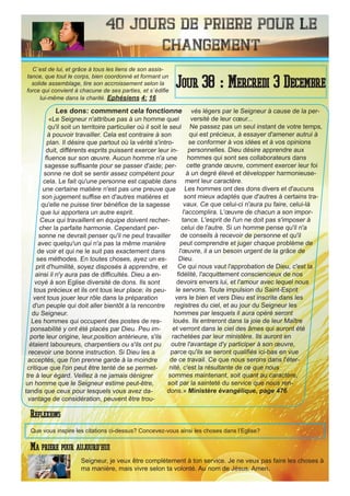 40 Jours de priere pour le
changement
Les dons: commment cela fonctionne
«Le Seigneur n'attribue pas à un homme quel
qu'il soit un territoire particulier où il soit le seul
à pouvoir travailler. Cela est contraire à son
plan. Il désire que partout où la vérité s'intro-
duit, différents esprits puissent exercer leur in-
fluence sur son œuvre. Aucun homme n'a une
sagesse suffisante pour se passer d'aide; per-
sonne ne doit se sentir assez compétent pour
cela. Le fait qu'une personne est capable dans
une certaine matière n'est pas une preuve que
son jugement suffise en d'autres matières et
qu'elle ne puisse tirer bénéfice de la sagesse
que lui apportera un autre esprit.
Ceux qui travaillent en équipe doivent recher-
cher la parfaite harmonie. Cependant per-
sonne ne devrait penser qu'il ne peut travailler
avec quelqu'un qui n'a pas la même manière
de voir et qui ne le suit pas exactement dans
ses méthodes. En toutes choses, ayez un es-
prit d'humilité, soyez disposés à apprendre, et
ainsi il n'y aura pas de difficultés. Dieu a en-
voyé à son Eglise diversité de dons. Ils sont
tous précieux et ils ont tous leur place; ils peu-
vent tous jouer leur rôle dans la préparation
d'un peuple qui doit aller bientôt à la rencontre
du Seigneur.
Les hommes qui occupent des postes de res-
ponsabilité y ont été placés par Dieu. Peu im-
porte leur origine, leur,position antérieure, s'ils
étaient laboureurs, charpentiers ou s'ils ont pu
recevoir une bonne instruction. Si Dieu les a
acceptés, que l'on prenne garde à la moindre
critique que l'on peut être tenté de se permet-
tre à leur égard. Veillez à ne jamais dénigrer
un homme que le Seigneur estime peut-être,
tandis que ceux pour lesquels vous avez da-
vantage de considération, peuvent être trou-
vés légers par le Seigneur à cause de la per-
versité de leur cœur...
Ne passez pas un seul instant de votre temps,
qui est précieux, à essayer d'amener autrui à
se conformer à vos idées et à vos opinions
personnelles. Dieu désire apprendre aux
hommes qui sont ses collaborateurs dans
cette grande œuvre, comment exercer leur foi
à un degré élevé et développer harmonieuse-
ment leur caractère.
Les hommes ont des dons divers et d'aucuns
sont mieux adaptés que d'autres à certains tra-
vaux. Ce que celui-ci n'aura pu faire, celui-là
l'accomplira. L'œuvre de chacun a son impor-
tance. L'esprit de l'un ne doit pas s'imposer à
celui de l'autre. Si un homme pense qu'il n'a
de conseils à recevoir de personne et qu'il
peut comprendre et juger chaque problème de
l'œuvre, il a un besoin urgent de la grâce de
Dieu.
Ce qui nous vaut l'approbation de Dieu, c'est la
fidélité, l'acquittement consciencieux de nos
devoirs envers lui, et l'amour avec lequel nous
le servons. Toute impulsion du Saint-Esprit
vers le bien et vers Dieu est inscrite dans les
registres du ciel, et au jour du Seigneur les
hommes par lesquels il aura opéré seront
loués. Ils entreront dans la joie de leur Maître
et verront dans le ciel des âmes qui auront été
rachetées par leur ministère. Ils auront en
outre l'avantage d'y participer à son œuvre,
parce qu'ils se seront qualifiés ici-bas en vue
de ce travail. Ce que nous serons dans l'éter-
nité, c'est la résultante de ce que nous
sommes maintenant, soit quant au caractère,
soit par la sainteté du service que nous ren-
dons.» Ministère évangélique, page 476
Seigneur, je veux être complètement à ton service. Je ne veux pas faire les choses à
ma manière, mais vivre selon ta volonté. Au nom de Jésus. Amen.
Jour 38 : Mercredi 3 Decembre
Ma priere pour aujourd’hui
C`est de lui, et grâce à tous les liens de son assis-
tance, que tout le corps, bien coordonné et formant un
solide assemblage, tire son accroissement selon la
force qui convient à chacune de ses parties, et s`édifie
lui-même dans la charité. Ephésiens 4: 16
Reflexions
Que vous inspire les citations ci-dessus? Concevez-vous ainsi les choses dans l’Eglise?
 