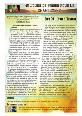 40 Jours de priere pour le
changement
La plus importante des choses:
l’amour
Nous passons souvent beaucoup de temps à
la recherche de beaucoup de choses pour
notre bonheur terrestre. La société dans la-
quelle nous vivons ne cesse de nous écarter
de l’essentiel. En réalité, malgré ce que nous
fait croire cette société de consommation à ou-
trance, le plus important n’est pas la posses-
sion ou avoir toujours plus. La vraie vie, une
vie de bonheur, de qualité et qui a du sens ne
dépend pas de notre milieu social ou de notre
compte en banque. Il nous faut aujourd’hui
changer de regard. C’est ce que propose la
grâce de Dieu.
La Bible nous invite donc à une autre réalité.
Le plus important est et doit rester notre rela-
tion avec Dieu et avec les autres.
Le chapitre 13 de la première épître aux Corin-
thiens suit immédiatement le chapitre sur les
dons spirituels. La conclusion du chapitre 12
dit ceci: «Aspirez aux dons les meilleurs. Et je
vais encore vous montrer une voie par excel-
lence» 1 Corinthiens 12: 31. S’il est important
de connaitre et d’utiliser ses dons spirituels,
l’apôtre Paul nous décrit dans le chapitre 13 la
motivation qui doit primer dans l’utilisation des
dons spirituels. Il explique donc que l’amour
AGAPE est le principe qui guide notre vie et
notre service dans l’oeuvre de Dieu. Ce n’est
pas simplement un sentiment qui fluctue au
gré des circonstances. C’est un amour
constant qui se met au service de Dieu et des
autres. Un amour inconditionnel.
J’ai connu beaucoup de personnes dans nos
communautés qui disent avoir un don spirituel
et cherche à l’imposer à la communauté. Ou
encore qui vont à l’encontre des décisions de
la communauté parce qu’ils ont un don spiri-
tuel. Je le répète: un don spirituel dans la dé-
finition biblique n’amène pas divisions et que-
relles dans la communauté. Les dons spirituels
ont pour but de permettre à la communauté de
croître spirituellement en mettant chacun à sa
place selon ses capacités. Ce choix, c’est Dieu
qui le fait. Et lorsque j’agis avec l’amour de
Dieu dans le coeur, je ne deviens en aucun
cas une entrave dans l’oeuvre de Dieu.
Mais je sais aussi, pour l’avoir vécu, qu’il est
diffcile pour certains d’exercer leurs ministères
dans leur communauté. Que de fois, j’ai vécu
cette situation! Que faire alors? Rappelons-
nous premièrement que l’Eglise n’est pas par-
faite comme chacun ne l’est pas. Lorsque
notre don n’est pas reconnu, il nous faut dans
la prière et l’étude, demander au Seigneur ce
qu’il attend de nous. N’entrons pas en conflit
avec la communauté ou la direction de l’Eglise.
Nous prenons le risque de faire beaucoup plus
de mal que de bien. N’oublions jamais que
c’est Dieu qui nous choisit pour oeuvrer pour
lui. C’est lui qui met en nous les capacités dont
l’Eglise a besoin pour progresser. C’est lui au
final qui dirige l’Eglise. C’est auprès de Lui que
nous devons prendre notre fiche de poste.
Ensuite, attendons patiemment que Dieu nous
ouvre une porte. Surtout, l’erreur à ne pas
commettre dans ce genre de situation, serait
de baisser les bras. N’oublions pas que Satan
fait tout pour nous empêcher d’accomplir notre
ministère. Ne lui donnons pas raison en bais-
sant les bras.
Personnellement, Dieu m’a toujours ouvert des
portes. Mais malgré toutes les difficultés, la
voie la plus excellente est et reste l’amour.
Tout ministère qui ne serait pas basé sur
l’amour est vain. Notre premier ministère, c’est
d’aimer les autres comme Dieu les aime.
Seigneur, aide-moi à aimer de l’amour qui vient de toi. Toi qui est amour, mets dans
mon coeur l’amour vrai. Viens au secours de mes faiblesses. Au nom de Jésus.
Jour 39 : Jeudi 4 Decembre
Ma priere pour aujourd’hui
Maintenant, trois choses sont toujours là : la foi,
l'espérance et l'amour. Mais la plus grande des
trois, c'est l'amour.
1 Corinthiens 13: 13
Reflexions
Ce que je fais dans ma communauté est-il basé sur un amour vrai et inconditionnel?
 