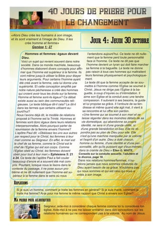 40 Jours de priere pour
le changement
Hommes et femmes: égaux devant
Dieu.
Voici un sujet qui revient souvent dans notre
société. Dans ce monde machiste, beaucoup
d’hommes élaborent divers concepts pour affir-
mer que l’homme est supérieur à la femme. Ils
vont même jusqu’à utiliser la Bible pour étayer
leurs arguments. Pour certains l’homme ayant
été créé avant la femme, cela lui donne une
supériorité. Et cette conception amplifié par
notre nature pécheresse a créé des hommes
qui croient avoir tous les droits sur la femme.
Homme et femme sont-ils égaux? Ce débat
existe aussi au sein des communautés reli-
gieuses. Le texte biblique dit-il cela? Le dit-il
dans les termes que certains utilisent au-
jourd’hui?
Nous l’avons déjà dit, le modèle de relations
proposé à l’homme est la Trinité. Hommes et
femmes sont donc égaux dans leurs relations
interpersonnelles. Alors pourquoi parler de
soumission de la femme envers l’homme?
L’apôtre Paul dit: «Obéissez les uns aux autres
par respect pour le Christ, les femmes à leur
mari comme au Seigneur. En effet, le mari est
le chef de sa femme, comme le Christ est le
chef de l’Eglise qui est son corps. Comme
l’Eglise obéit au Christ, les femmes doivent
obéir pour tout à leur mari.» Ephésiens 5: 21
à 24. Ce texte de l’apôtre Paul a fait couler
beaucoup d’encre et a souvent été mal com-
pris. Pourtant, lorsque nous le lisons dans le
contexte du passage, il ne pose aucun pro-
blème et ne dit nullement que l’homme est su-
périeur à la femme dans le sens où nous
l’entendons aujourd’hui. Ce texte ne dit nulle-
ment que la femme perd toute personnalité
face à l’homme. Ce texte ne dit pas que
l’homme devient un tyran qui doit faire marcher
sa femme à la baguette. Le texte ne donne
pas raison à tous ces hommes qui maltraitent
leurs femmes physiquement et psychologique-
ment.
Le texte dit que la femme accepte de se sou-
mettre à l’homme comme l’Eglise se soumet à
Christ. Jésus ne dirige pas l’Eglise à la ba-
guette, à coup d’injures ou d’intimidation. Il
aime son Eglise et la conduit avec une tendre
compassion. Il subvient à ses besoins, la guide
et lui propose sa grâce. Il l’entoure de sa ten-
dresse et même quand elle agit mal, il vient à
sa rencontre et lui offre son pardon.
«Une femme qui se soumet à son mari et se
laisse régenter dans les moindres détails de sa
vie domestique, qui abandonne sa propre
identité, ne sera ni d'une grande utilité, ni
d'une grande bénédiction ici-bas. Elle ne ré-
pondra pas au plan de Dieu pour elle. Elle
n'est qu'une machine manipulée par la volonté
et l'esprit d'un autre. Dieu a doté chacun,
homme ou femme, d'une identité et d'une per-
sonnalité, afin qu'ils puissent agir d'eux-mêmes
dans la crainte de Dieu.» Ellen G. WHITE,
Conseils sur la conduite sexuelle, l’adultère et
le divorce, page 18.
Dans nos relations hommes/femmes, n’ou-
blions jamais que nous sommes créatures de
Dieu ayant besoin de sa grâce. N’oublions pas
qui nous sommes et qui est celui qui nous a
créés à son image.
Seigneur, aide-moi à considérer chaque femme comme toi tu considères ton
église. Aide-moi à ne pas me laisser entrainer dans des conceptions sur les
relations humaines qui ne correspondent pas à ta volonté. Au nom de Jésus.
Jour 4: Jeudi 30 octobre
Ma priere pour aujourd’hui
«Alors Dieu crée les humains à son image,
et ils sont vraiment à l’image de Dieu. Il les
crée homme et femme»
Genèse 1: 27
Reflexions
Si je suis un homme, comment je traite les femmes en général? Si je suis marié, comment je
traite ma femme? Ai-je pour ma femme le même rapport que Christ a envers son Eglise?
 
