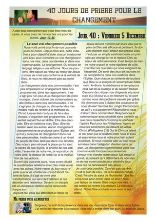 40 Jours de priere pour le
changement
Le seul vrai changement possible
Nous voilà arrivé à la fin de nos quarante
jours de prière. Depuis trois ans, cette initia-
tive a pour objectif d’aider chacun à retourner
vers Dieu pour connaître un vrai changement
dans nos vies, dans nos familles et dans nos
communautés. Le changement. Ou encore en
langage religieux une réforme. Nous ne pou-
vons être sauvé au retour au retour de Jésus
si notre vie n’est pas conforme à la volonté de
Dieu, si nous ne retournons pas au projet
divin.
Le changement dans nos communautés n’est
pas simplement un changement dans nos
programmes, dans leur agencement. Il ne
s’agit pas non plus d’un changement de notre
musique, d’une victoire des conservateurs ou
des libéraux dans nos communautés. Il ne
s’agit pas de changer ou d’inventer des mé-
thodes mais de revenir à la méthode du
Christ. L’essentiel n’est pas de faire des
choses, d’organiser des programmes. L’es-
sentiel aujourd’hui est d’être. Etre des disci-
ples. Etre en relations avec Dieu. Etre en
relation avec les autres. Aucun changement
changement ne se produira dans l’Eglise tant
qu’il n’y aura pas de changement dans nos
vies personnelles. Inutile de croire à un réveil
du peuple de Dieu tant que dans nos familles,
Dieu n’aura pas retrouvé la place qui lui sied:
le centre de nos foyers, la priorité de nos acti-
vités, l’essentiel de notre vie, la respiration de
notre âme, le moteur de notre vie et la motiva-
tion de nos actions.
Durant ces quarante jours, nous avons étudié
la question des relations avec Dieu mais aussi
avec les autres. Notre verset du jour nous ra-
pelle que la vie chrétienne n’est d’abord his-
toire de faire, il s’agit de vivre une
transformation qui vient de l’intérieur et qui
déborde vers l’extérieur. Devenir un disciple
est un processus continu qui se renouvelle
chaque jour.
Aujourd’hui, ceux qui attendent le retour de
Jésus doivent montrer par leurs vies que le
plan de Dieu est efficace et pertinent. Ils doi-
vent montrer que l’amour que prpose Dieu
n’est pas un simple sentiment mais un prin-
cipe qui change la vie et replace Dieu au
coeur de notre existence. Il est temps de met-
tre notre orgueil et notre égoïsme de côté.
D’arrêter les querelles qui nous éloignent de
l’essentiel. De sortir des jeux de pouvoirs et
de compétitions dans nos relations dans
l’Eglise. Que chacun se contente de la place
que Dieu lui a assigné et l’accomplisse fidèle-
ment. Arrêtons la médisance et remplaçons
cela par de la louange et du soutien mutuel.
Cessons de critiquer nos dirigeants et prions
avec eux et pour eux en retenant qu’ils sont
comme nous des pécheurs sauvés par grâce.
Ne donnnons pas à Satan des occasions de
nous diviser! Serrons les rangs! Pardonnons
ce qu’il y a à pardonner! Réconcilions-nous
d’abord dans nos familles! Réapprenons à
communiquer avec sincérité sans travestir ce
que nous ressentons! Comme le souhaite
l’apôtre Paul pour les Philippiens: Ayons en
nous les sentiments qui étaient en Jésus-
Christ. (Philippiens 2:5) Oui le Christ a laissé
le ciel pour que la relation entre nous et Dieu
et aussi entre nous et notre prochain soient
possibles. Si nous voulons aller au ciel, nous
sommes dans l’obligation d’entrer dans ce
plan. Le changement commencera dans nos
communautés lorsque nous laisserons
l’amour vrai inonder notre coeur. Un amour si
grand, si puissant qu’il débordera de nos vies
et de nos communauté pour atteindre tous
ceux qui ne connaissent pas Jésus.
Je crois cela possible. Ce n’est pas un rêve.
C’est le plan de Dieu. Ce n’est pas un roman.
C’est l’histoire du salut de l’humanité. Que fai-
sons-nous pour entrer dans ce plan? N’est
pas temps de laisser Dieu diriger nos vies. Il
est temps de rentrer à la maison. Le ciel nous
attend. Notre Père souhaite nous avoir à ses
côtés.
Seigneur, j’ai soif de ta présence dans ma vie, dans mon foyer et dans mon Eglise.
J’ai envie de retourner à la maison. Aide-moi a entrer dans ton plan. Au nom de Jésus.
Jour 40 : Vendredi 5 Decembre
Ma priere pour aujourd’hui
A ceci tous connaîtront que vous êtes mes dis-
ciples, si vous avez de l`amour les uns pour les
autres. Jean 13:35
 