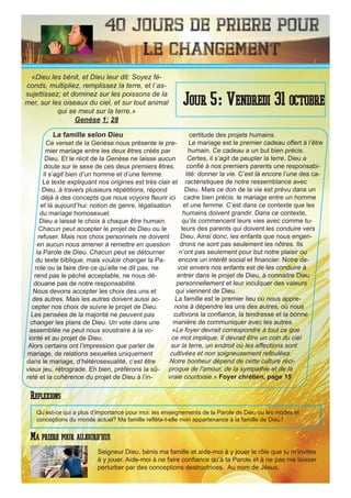 40 Jours de priere pour
le changement
La famille selon Dieu
Ce verset de la Genèse nous présente le pre-
mier mariage entre les deux êtres créés par
Dieu. Et le récit de la Genèse ne laisse aucun
doute sur le sexe de ces deux premiers êtres.
Il s’agit bien d’un homme et d’une femme.
Le texte expliquant nos origines est très clair et
Dieu, à travers plusieurs répétitions, répond
déjà à des concepts que nous voyons fleurir ici
et là aujourd’hui: notion de genre, légalisation
du mariage homosexuel.
Dieu a laissé le choix à chaque être humain.
Chacun peut accepter le projet de Dieu ou le
refuser. Mais nos choix personnels ne doivent
en aucun nous amener à remettre en question
la Parole de Dieu. Chacun peut se détourner
du texte biblique, mais vouloir changer la Pa-
role ou la faire dire ce qu’elle ne dit pas, ne
rend pas le péché acceptable, ne nous dé-
douane pas de notre responsabilité.
Nous devons accepter les choix des uns et
des autres. Mais les autres doivent aussi ac-
cepter nos choix de suivre le projet de Dieu.
Les pensées de la majorité ne peuvent pas
changer les plans de Dieu. Un vote dans une
assemblée ne peut nous soustraire à la vo-
lonté et au projet de Dieu.
Alors certains ont l’impression que parler de
mariage, de relations sexuelles uniquement
dans le mariage, d’hétérosexualité, c’est être
vieux jeu, rétrograde. Eh bien, préférons la sû-
reté et la cohérence du projet de Dieu à l’in-
certitude des projets humains.
Le mariage est le premier cadeau offert à l’être
humain. Ce cadeau a un but bien précis.
Certes, il s’agit de peupler la terre. Dieu a
confié à nos premiers parents une responsabi-
lité: donner la vie. C’est là encore l’une des ca-
ractéristiques de notre ressemblance avec
Dieu. Mais ce don de la vie est prévu dans un
cadre bien précis: le mariage entre un homme
et une femme. C’est dans ce contexte que les
humains doivent grandir. Dans ce contexte,
qu’ils commencent leurs vies avec comme tu-
teurs des parents qui doivent les conduire vers
Dieu. Ainsi donc, les enfants que nous engen-
drons ne sont pas seulement les nôtres. Ils
n’ont pas seulement pour but notre plaisir ou
encore un intérêt social et financier. Notre de-
voir envers nos enfants est de les conduire à
entrer dans le projet de Dieu, à connaitre Dieu
personnellement et leur inculquer des valeurs
qui viennent de Dieu.
La famille est le premier lieu où nous appre-
nons à dépendre les uns des autres, où nous
cultivons la confiance, la tendresse et la bonne
manière de communiquer avec les autres.
«Le foyer devrait correspondre à tout ce que
ce mot implique. Il devrait être un coin du ciel
sur la terre, un endroit où les affections sont
cultivées et non soigneusement refoulées.
Notre bonheur dépend de cette culture réci-
proque de l'amour, de la sympathie et de la
vraie courtoisie.» Foyer chrétien, page 15
Seigneur Dieu, bénis ma famille et aide-moi à y jouer le rôle que tu m’invites
à y jouer. Aide-moi à ne faire confiance qu’à ta Parole et à ne pas me laisser
perturber par des conceptions destructrices. Au nom de Jésus.
Jour 5: Vendredi 31 octobre
Ma priere pour aujourd’hui
«Dieu les bénit, et Dieu leur dit: Soyez fé-
conds, multipliez, remplissez la terre, et l`as-
sujettissez; et dominez sur les poissons de la
mer, sur les oiseaux du ciel, et sur tout animal
qui se meut sur la terre.»
Genèse 1: 28
Reflexions
Qu’est-ce qui a plus d’importance pour moi: les enseignements de la Parole de Dieu ou les modes et
conceptions du monde actuel? Ma famille reflète-t-elle mon appartenance à la famille de Dieu?
 
