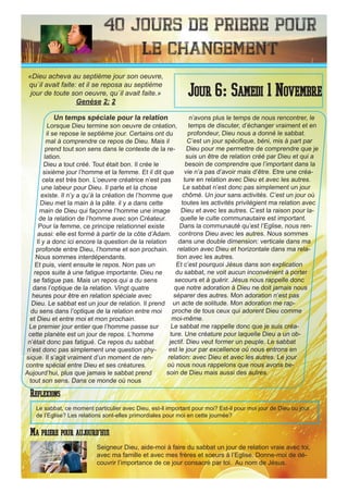 40 Jours de priere pour
le changement
Un temps spéciale pour la relation
Lorsque Dieu termine son oeuvre de création,
il se repose le septième jour. Certains ont du
mal à comprendre ce repos de Dieu. Mais il
prend tout son sens dans le contexte de la re-
lation.
Dieu a tout créé. Tout était bon. Il crée le
sixième jour l’homme et la femme. Et il dit que
cela est très bon. L’oeuvre créatrice n’est pas
une labeur pour Dieu. Il parle et la chose
existe. Il n’y a qu’à la création de l’homme que
Dieu met la main à la pâte. il y a dans cette
main de Dieu qui façonne l’homme une image
de la relation de l’homme avec son Créateur.
Pour la femme, ce principe relationnel existe
aussi: elle est formé à partir de la côte d’Adam.
Il y a donc ici encore la question de la relation
profonde entre Dieu, l’homme et son prochain.
Nous sommes interdépendants.
Et puis, vient ensuite le repos. Non pas un
repos suite à une fatigue importante. Dieu ne
se fatigue pas. Mais un repos qui a du sens
dans l’optique de la relation. Vingt quatre
heures pour être en relation spéciale avec
Dieu. Le sabbat est un jour de relation. Il prend
du sens dans l’optique de la relation entre moi
et Dieu et entre moi et mon prochain.
Le premier jour entier que l’homme passe sur
cette planète est un jour de repos. L’homme
n’était donc pas fatigué. Ce repos du sabbat
n’est donc pas simplement une question phy-
sique. Il s’agit vraiment d’un moment de ren-
contre spécial entre Dieu et ses créatures.
Aujourd’hui, plus que jamais le sabbat prend
tout son sens. Dans ce monde où nous
n’avons plus le temps de nous rencontrer, le
temps de discuter, d’échanger vraiment et en
profondeur, Dieu nous a donné le sabbat.
C’est un jour spécifique, béni, mis à part par
Dieu pour me permettre de comprendre que je
suis un être de relation créé par Dieu et qui a
besoin de comprendre que l’important dans la
vie n’a pas d’avoir mais d’être. Etre une créa-
ture en relation avec Dieu et avec les autres.
Le sabbat n’est donc pas simplement un jour
chômé. Un jour sans activités. C’est un jour où
toutes les activités privilégient ma relation avec
Dieu et avec les autres. C’est la raison pour la-
quelle le culte communautaire est important.
Dans la communauté qu’est l’Eglise, nous ren-
controns Dieu avec les autres. Nous sommes
dans une double dimension: verticale dans ma
relation avec Dieu et horizontale dans ma rela-
tion avec les autres.
Et c’est pourquoi Jésus dans son explication
du sabbat, ne voit aucun inconvénient à porter
secours et à guérir. Jésus nous rappelle donc
que notre adoration à Dieu ne doit jamais nous
séparer des autres. Mon adoration n’est pas
un acte de solitude. Mon adoration me rap-
proche de tous ceux qui adorent Dieu comme
moi-même.
Le sabbat me rappelle donc que je suis créa-
ture. Une créature pour laquelle Dieu a un ob-
jectif. Dieu veut former un peuple. Le sabbat
est le jour par excellence où nous entrons en
relation: avec Dieu et avec les autres. Le jour
où nous nous rappelons que nous avons be-
soin de Dieu mais aussi des autres.
Seigneur Dieu, aide-moi à faire du sabbat un jour de relation vraie avec toi,
avec ma famille et avec mes frères et soeurs à l’Eglise. Donne-moi de dé-
couvrir l’importance de ce jour consacré par toi. Au nom de Jésus.
Jour 6: Samedi 1 Novembre
Ma priere pour aujourd’hui
«Dieu acheva au septième jour son oeuvre,
qu`il avait faite: et il se reposa au septième
jour de toute son oeuvre, qu`il avait faite.»
Genèse 2: 2
Reflexions
Le sabbat, ce moment particulier avec Dieu, est-il important pour moi? Est-il pour moi jour de Dieu ou jour
de l’Eglise? Les relations sont-elles primordiales pour moi en cette journée?
 