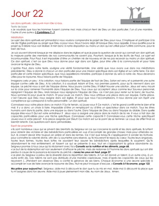 Jour 22
Les dons spirituels : découvrir mon rôle ici-bas.
Texte de base
« Je voudrais que tous les hommes fussent comme moi; mais chacun tient de Dieu un don particulier, l`un d`une manière,
l`autre d`une autre.» 1 Corinthiens 7 : 7
Méditation
Le sujet des dons spirituels est primordial si nous voulons comprendre le projet de Dieu pour nous. S‟impliquer et participer à la
vie de l‟Eglise participe au projet que Dieu a pour nous. Nous l‟avons déjà dit lorsque Dieu nous appelle, il nous qualifie pour le
projet qu‟il désire nous voir réaliser. Il met donc à notre disposition au moins un don qui est utilisé pour l‟utilité commune, pour le
bien de tous.
Je suis souvent étonné lorsque je me déplace dans les églises et que je pose la question de savoir qui connait son don spirituel,
la majeure partie des membres de nos communautés ne savent pas. Pourtant, lorsque je lis les écrits de Paul, ce sujet est
incontournable. Pour Paul, il est impossible d‟être un chrétien né de nouveau et de ne pas recevoir au moins un don spirituel.
Ce don spirituel, c‟est ce que Dieu nous donne pour agir dans son Eglise, pour être utile à la communauté et pour faire
avancer le règne de Dieu.
L‟apôtre Paul, dans notre texte, souligne une vérité fondamentale. Une vérité que nous avons vue dans nos méditations
précédente : Dieu a donné à chacun un don particulier pour une mission spécifique dans son Eglise et sur cette terre. Ce don
particulier et cette mission spécifique, que nous appellerons ministère, participe à donner du sens à notre vie. Nous devenons
utiles pour le royaume. Nous faisons partie de l‟équipe.
Imageons cela un peu : A la création, nous faisions partie de l‟équipe de foot de Dieu. Satan est venu et a présenté une autre
équipe contre celle de Dieu. A la création, il a soudoyé Adam et Eve, nos premiers parents, pour qu‟ils viennent dans son
équipe. Le péché nous a sorti de l‟équipe divine. Nous jouons contre Dieu. Il fallait trouver une solution. Jésus est venu mourir
sur la croix pour ramener l‟humanité dans l‟équipe de Dieu. Tous ceux qui acceptent Jésus comme leur Sauveur personnel,
rejoignent l‟équipe de Dieu. Mais lorsque nous rejoignons l‟équipe de Dieu, ce n‟est pas pour rester sur le banc de touche.
Nous sommes là pour jouer le match. Et pour jouer ce match, Dieu nous attribue une place dans son équipe. Cette place,
c‟est l‟œuvre que Dieu nous assigne dans son église. Et pour que nous l‟accomplissions, il nous donne par son Esprit une
compétence qui correspond à notre personnalité : un don spirituel.
Connaissez-vous votre place dans ce match ? Sur le terrain, où jouez-vous ? Ce match, c‟est le grand conflit entre le bien et le
mal. Il y a donc un choix à faire. Impossible d‟être un remplaçant ou d‟être un spectateur dans ce match. Tous les êtres
humains sont dans la partie, dans une équipe ou dans l‟autre. Dans l‟équipe de Dieu ou dans l‟équipe du diable. Dans quelle
équipe êtes-vous ? Qui est votre entraîneur ? Jésus vous a assigné une place dans le match de la vie. Il vous a fait don de
capacités particulières pour une tâche spécifique. Connaissez cette capacité ? Connaissez-vous cette tâche spécifique?
Jouez-vous à votre place? A la place assignée par Dieu? Ce match est sur le point de se terminer. Le coup de sifflet final va
bientôt retentir. Ces questions sont donc primordiales.
Esprit de prophétie
« Ils sont nombreux ceux qui se privent des bienfaits du Seigneur en ce qui concerne la santé et les dons spirituels. Ils luttent
pour obtenir des victoires et des bénédictions particulières en vue d‟accomplir de grandes choses; mais pour atteindre ce
but, ils croient devoir être toujours en prière et dans les larmes. Ce n‟est que lorsqu‟ils s‟appliqueront à sonder les Ecritures
pour connaître la volonté divine, afin de s‟y soumettre sans réserve, qu‟ils trouveront le repos du cœur. Toutes leurs angoisses,
toutes leurs larmes, toutes leurs luttes ne sauraient leur assurer les bénédictions après lesquelles ils soupirent. Qu‟ils
abandonnent le moi entièrement, et fassent ce qui se présente à eux, tout en s‟appropriant la grâce abondante du
Seigneur promise à tous ceux qui la réclament avec foi.» Conseils sur la nutrition et les aliments, page 68.
« Le but de la rédemption est non seulement d‟effacer le péché, mais de redonner à l‟homme les dons spirituels qui ont été
perdus à cause de la puissance écrasante du péché. » Levez les yeux en haut, page 37
« Le plan du Seigneur a prévu de la diversité dans la répartition des talents. A l‟un est donné un talent, à un autre cinq, à un
autre enfin dix. Ces talents ne sont pas distribués d‟une manière capricieuse, mais d‟après les capacités de ceux qui les
reçoivent. […]Pendant son absence Dieu a confié la gérance de ses biens. Chaque économe a une œuvre spéciale à
accomplir en vue de faire avancer le royaume de Dieu. Nul ne peut invoquer d‟excuse. » Conseils à l’économe, page 122
Ma prière pour aujourd’hui : Seigneur, aide-moi à découvrir le don que tu as mis en moi. Aide-moi à découvrir la place que
tu m‟assignes dans ton œuvre. Aide-moi à jouer pleinement mon rôle. Au nom de Jésus. Amen.
 