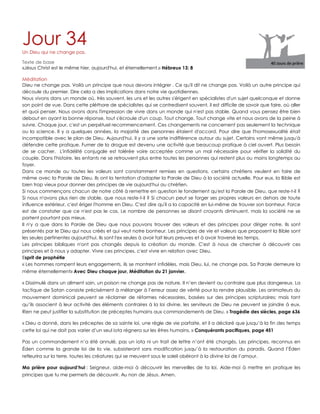Jour 34Un Dieu qui ne change pas.
Texte de base
«Jésus Christ est le même hier, aujourd'hui, et éternellement.» Hébreux 13: 8
Méditation
Dieu ne change pas. Voilà un principe que nous devons intégrer . Ce qu'il dit ne change pas. Voilà un autre principe qui
découle du premier. Dire cela a des implications dans notre vie quotidiennes.
Nous vivons dans un monde où, très souvent, les uns et les autres s'érigent en spécialistes d'un sujet quelconque et donne
son point de vue. Dans cette pléthore de spécialistes qui se contredisent souvent, il est difficile de savoir que faire, où aller
et quoi penser. Nous avons dons l'impression de vivre dans un monde qui n'est pas stable. Quand vous pensez être bien
debout en ayant la bonne réponse, tout s'écroule d'un coup. Tout change. Tout change vite et nous avons de la peine à
suivre. Chaque jour, c'est un perpétuel recommencement. Ces changements ne concernent pas seulement la technique
ou la science. Il y a quelques années, la majorité des personnes étaient d'accord. Pour dire que l'homosexualité était
incompatible avec le plan de Dieu. Aujourd'hui, il y a une sorte indifférence autour du sujet. Certains vont même jusqu'à
défendre cette pratique. Fumer de la drogue est devenu une activité que beaucoup pratique à ciel ouvert. Plus besoin
de se cacher. L'infidélité conjugale est tolérée voire acceptée comme un mal nécessaire pour vérifier la solidité du
couple. Dans l'histoire, les enfants ne se retrouvent plus entre toutes les personnes qui restent plus ou moins longtemps au
foyer.
Dans ce monde ou toutes les valeurs sont constamment remises en questions, certains chrétiens veulent en faire de
même avec la Parole de Dieu. Ils ont la tentation d'adapter la Parole de Dieu à la société actuelle. Pour eux, la Bible est
bien trop vieux pour donner des principes de vie aujourd'hui au chrétien.
Si nous commençons chacun de notre côté à remettre en question le fondement qu'est la Parole de Dieu, que reste-t-il ?
Si nous n'avons plus rien de stable, que nous reste-t-il ? Si chacun peut se forger ses propres valeurs en dehors de toute
influence extérieur, c'est ériger l'homme en Dieu. C'est dire qu'il a la capacité en lui-même de trouver son bonheur. Force
est de constater que ce n'est pas le cas. Le nombre de personnes se disant croyants diminuent, mais la société ne se
portent pourtant pas mieux.
Il n'y a que dans la Parole de Dieu que nous pouvons trouver des valeurs et des principes pour diriger notre. Ils sont
présentés par le Dieu qui nous créés et qui veut notre bonheur. Les principes de vie et valeurs que proposent la Bible sont
les seules pertinentes aujourd'hui. Ils sont l'ex seules à avoir fait leurs preuves et à avoir traversé les temps.
Les principes bibliques n'ont pas changés depuis la création du monde. C'est à nous de chercher à découvrir ces
principes et à nous y adapter. Vivre ces principes, c'est vivre en relation avec Dieu.
Esprit de prophétie
« Les hommes rompent leurs engagements, ils se montrent infidèles, mais Dieu, lui, ne change pas. Sa Parole demeure la
même éternellement» Avec Dieu chaque jour, Méditation du 21 janvier.
« Dissimulé dans un aliment sain, un poison ne change pas de nature. Il n‟en devient au contraire que plus dangereux. La
tactique de Satan consiste précisément à mélanger à l‟erreur assez de vérité pour la rendre plausible. Les animateurs du
mouvement dominical peuvent se réclamer de réformes nécessaires, basées sur des principes scripturaires; mais tant
qu‟ils associent à leur activité des éléments contraires à la loi divine, les serviteurs de Dieu ne peuvent se joindre à eux.
Rien ne peut justifier la substitution de préceptes humains aux commandements de Dieu. » Tragédie des siècles, page 636
« Dieu a donné, dans les préceptes de sa sainte loi, une règle de vie parfaite, et il a déclaré que jusqu‟à la fin des temps
cette loi qui ne doit pas varier d‟un seul iota régnera sur les êtres humains. » Conquérants pacifiques, page 451
Pas un commandement n‟a été annulé, pas un iota ni un trait de lettre n‟ont été changés. Les principes, reconnus en
Éden comme la grande loi de la vie, subsisteront sans modification jusqu‟à la restauration du paradis. Quand l‟Éden
refleurira sur la terre, toutes les créatures qui se meuvent sous le soleil obéiront à la divine loi de l‟amour.
Ma prière pour aujourd’hui : Seigneur, aide-moi à découvrir les merveilles de ta loi. Aide-moi à mettre en pratique les
principes que tu me permets de découvrir. Au non de Jésus. Amen.
 