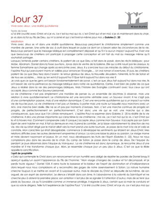 Jour 37Vivre avec Jésus : une réalité quotidienne
Texte de base
«J‟ai été crucifié avec Christ; et si je vis, ce n‟est lus moi qui vis, c`est Christ qui vit en moi; si je vis maintenant dans la chair,
je vis dans la foi au Fils de Dieu, qui m‟a aimé et qui s`est livré lui-même pour moi..» Galates 2 : 20
Méditation
Vivre avec Jésus se vit dans une réalité quotidienne. Beaucoup perçoivent le christianisme simplement comme une
manière de penser. Une sorte de sac à outil dans lequel on puise ce dont on a besoin selon les circonstances de la vie.
Beaucoup pensent que le message biblique est complètement dépassé et qu‟il n‟a aucun impact aujourd‟hui. Il est vrai
que beaucoup de chrétiens ont participé à propager cette conception et ont fait du mal au message même qu‟il
souhaitait partager.
Lorsque j‟entends parler certains chrétiens, ils parlent de ce que Dieu a fait dans le passé, dans les récits bibliques ; pour
Moïse, Abraham, Daniel dans la fosse aux lions, Jonas dans le ventre de la baleine, Elie qui a été nourri par les oiseaux, la
femme Samaritaine qui change après sa rencontre avec Jésus, Il y a encore tous ces miracles du début du christianisme,
l‟apôtre Paul qui parcourent monts et vallées pour annoncer l‟Evangile,… Un vrai roman d‟aventures. Et puis, les chrétiens
parlent de ce que Dieu fera dans l‟avenir : le retour glorieux de Jésus, la Nouvelle Jérusalem, l‟éternité, la fin de Satan et
de tous ses acolytes,… Mais qu‟en est-il d‟aujourd‟hui ? Que fait-il aujourd‟hui dans nos vies ?
Je crois que ce que les gens ont besoin fondamentalement de savoir, c‟est ce que Jésus fait aujourd‟hui dans nos vies. Ils
ont besoin de voir la pertinence du message biblique dans notre vie quotidienne. Certes, il est bien de parler de ce que
Jésus a réalisé dans la vie des personnages bibliques. Mais l‟histoire des Evangiles continuent avec tous ceux qui ont
accepté Jésus comme leur Sauveur personnel.
La vie chrétienne n‟est pas simplement une manière de penser ou un ensemble de doctrines à observer, mais une
relation à vivre quotidiennement. Le christianisme est une rencontre véritable avec un Sauveur vivant. Il ne s‟agit pas
d‟une contemplation passive, mais d‟une relation dynamique. C‟est une rencontre quotidienne qui a un impact sur notre
vie de tous les jours. La vie chrétienne n‟est pas un fardeau à porter mais une route sur laquelle nous marchons avec un
Ami. Une marche bien réelle. Elle ne se vit pas par moments d‟extases. Non, c‟est une marche continue de progrès en
progrès, de perfectionnement en perfectionnement. C‟est donc une vie qui se voit, une marche qui a des
conséquences, que ceux que l‟on côtoie remarquent. L‟apôtre Paul va exprimer dans Galates 2 : 20 la réalité de la vie
chrétienne. Il dira une phrase importante qui caractérise la vie chrétienne : ma vie, ce n‟est moi qui la vis, c‟est Christ qui
la vit à travers moi. Comment comprendre cela ? Lorsque j‟accepte Jésus comme mon Sauveur, il accepte par son Saint-
Esprit de venir habiter en moi. Il fait sa demeure en moi. Il prend le contrôle. Je lui laisse volontairement la direction de ma
vie. Ma vie qui était dirigé par le mal et allait vers la mort prend une autre tournure. Je passe de la mort à la vie et cela se
constate. Mon caractère qui était désagréable, commence à développer les sentiments qui étaient en Jésus-Christ. Mes
relations difficiles avec les autres deviennent empreintes d‟amour. La rancune laisse la place au pardon. Le visage morne
et triste devient rayonnant et joyeux. En un mot, nous développons les fruits de l‟Esprit (Galates 5 : 22). Nous ne nous
complaisons plus dans les œuvres de la chair. Du camp de Satan, je passe dans le camp de Jésus. De l‟équipe du
perdant, je joue désormais dans l‟équipe du Vainqueur. La vie chrétienne est donc dynamique. Je rencontre Jésus d‟une
manière et il me transforme chaque jour. Alors, je ressemble chaque jour un peu plus à Jésus. C‟est ce que la Bible
appelle la sanctification.
Esprit de prophétie
« Celui qui contemple le Christ dans son renoncement et son humilité sera obligé de répéter les paroles de Daniel lorsqu‟il
aperçut quelqu‟un ayant l‟apparence du Fils de l‟homme: “Mon visage changea de couleur et fut décomposé, et je
perdis toute vigueur.” Daniel 10:8. Il verra toute la bassesse et la laideur de l‟esprit de domination et d‟indépendance
dans lequel nous nous complaisons et y reconnaîtra des gages de notre asservissement à Satan. La nature humaine
cherche toujours à se mettre en avant et à surpasser autrui, mais le disciple du Christ se dépouille de lui-même, de son
orgueil, de son esprit de domination. Le silence s‟établit dans son âme. Il s‟abandonne à la volonté du Saint-Esprit et ne
cherche plus à obtenir la première place; son ambition n‟est plus de se signaler à l‟attention d‟autrui, mais de se tenir aux
pieds du Sauveur, ce qu‟il considère comme un immense privilège. Il regarde à Jésus, certain que sa main le conduira et
que sa voix le dirigera. Telle fut l‟expérience de l‟apôtre Paul: “J‟ai été crucifié avec Christ; et si je vis, ce n‟est plus moi qui
 