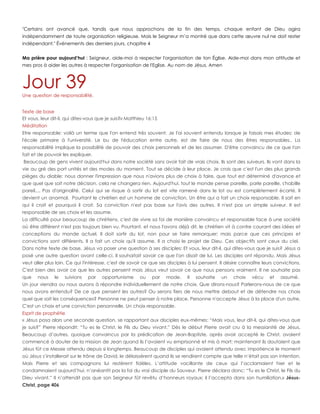 "Certains ont avancé que, tandis que nous approchons de la fin des temps, chaque enfant de Dieu agira
indépendamment de toute organisation religieuse. Mais le Seigneur m‟a montré que dans cette œuvre nul ne doit rester
indépendant." Événements des derniers jours, chapitre 4
Ma prière pour aujourd’hui : Seigneur, aide-moi à respecter l'organisation de ton Église. Aide-moi dans mon attitude et
mes pros à aider les autres à respecter l'organisation de l'Eglise. Au nom de Jésus. Amen
Jour 39Une question de responsabilité.
Texte de base
Et vous, leur dit-il, qui dites-vous que je suis?» Matthieu 16:15
Méditation
Etre responsable: voilà un terme que l'on entend très souvent. Je l'ai souvent entendu lorsque je faisais mes études: de
l'école primaire à l'université. Le bu de l'éducation entre autre, est de faire de nous des êtres responsables.. La
responsabilité implique la possibilité de pouvoir des choix personnels et de les assumer. D'être convaincu de ce que l'on
fait et de pouvoir les expliquer.
Beaucoup de gens vivent aujourd'hui dans notre société sans avoir fait de vrais choix. Ils sont des suiveurs. Ils vont dans la
vie au gré des port unités et des modes du moment. Tout se décide à leur place. Je crois que c'est l'un des plus grands
pièges du diable: nous donner l'impression que nous n'avions plus de choix à faire, que tout est déterminé d'avance et
que quel que soit notre décision, cela ne changera rien. Aujourd'hui, tout le monde pense pareille, parle pareille, s'habille
pareil,... Pas d'originalité. Celui qui se risque à sortir du lot est vite ramené dans le lot ou est complètement écarté. Il
devient un anormal. Pourtant le chrétien est un homme de conviction. Un être qui a fait un choix responsable. Il sait en
qui il croit et pourquoi il croit. Sa conviction n'est pas base sur l'avis des autres. Il n'est pas un simple suiveur. Il est
responsable de ses choix et les assume.
La difficulté pour beaucoup de chrétiens, c'est de vivre sa foi de manière convaincu et responsable face à une société
où être différent n'est pas toujours bien vu. Pourtant, et nous l'avons déjà dit, le chrétien vit à contre courant des idées et
conceptions du monde actuel. Il doit sortir du lot, non pour se faire remarquer; mais parce que ces principes et
convictions sont différents. Il a fait un choix qu'il assume. Il a choisi le projet de Dieu. Ces objectifs sont ceux du ciel.
Dans notre texte de base, Jésus va poser une question à ses disciples: Et vous, leur dit-il, qui dites-vous que je suis? Jésus a
posé une autre question avant celle-ci. Il souhaitait savoir ce que l'on disait de lui. Les disciples ont répondu. Mais Jésus
veut aller plus loin. Ce qui l'intéresse, c'est de savoir ce que ses disciples à lui pensent. Il désire connaître leurs convictions.
C'est bien des avoir ce que les autres pensent mais Jésus veut savoir ce que nous pensons vraiment. Il ne souhaite pas
que nous le suivions par opportunisme ou par mode. Il souhaite un choix vécu et assumé.
Un jour viendra ou nous aurons à répondre individuellement de notre choix. Que dirons-nous? Parlerons-nous de ce que
nous avons entendu? De ce que pensent les autres? Ou serons fiers de nous mettre debout et de défendre nos choix
quel que soit les conséquences? Personne ne peut penser à notre place. Personne n'accepte Jésus à la place d'un autre.
C'est un choix et une conviction personnelle. Un choix responsable.
Esprit de prophétie
« Jésus posa alors une seconde question, se rapportant aux disciples eux-mêmes: “Mais vous, leur dit-il, qui dites-vous que
je suis?” Pierre répondit: “Tu es le Christ, le Fils du Dieu vivant.” Dès le début Pierre avait cru à la messianité de Jésus.
Beaucoup d‟autres, quoique convaincus par la prédication de Jean-Baptiste, après avoir accepté le Christ, avaient
commencé à douter de la mission de Jean quand ils l‟avaient vu emprisonné et mis à mort; maintenant ils doutaient que
Jésus fût ce Messie attendu depuis si longtemps. Beaucoup de disciples qui avaient attendu avec impatience le moment
où Jésus s‟installerait sur le trône de David, le délaissèrent quand ils se rendirent compte que telle n‟était pas son intention.
Mais Pierre et ses compagnons lui restèrent fidèles. L‟attitude vacillante de ceux qui l‟acclamaient hier et le
condamnaient aujourd‟hui, n‟anéantit pas la foi du vrai disciple du Sauveur. Pierre déclara donc: “Tu es le Christ, le Fils du
Dieu vivant.” Il n‟attendit pas que son Seigneur fût revêtu d‟honneurs royaux; il l‟accepta dans son humiliation.» Jésus-
Christ, page 406
 