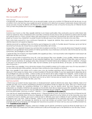 Jour 7
Dieu nous qualifie pour son projet
Texte de base
« Je répondis: Ah! Seigneur Éternel! Voici, je ne sais point parler, car je suis un enfant. Et l`Éternel me dit: Ne dis pas: Je suis
un enfant. Car tu iras vers tous ceux auprès de qui je t`enverrai, et tu diras tout ce que je t`ordonnerai. Ne les crains point,
car je suis avec toi pour te délivrer, dit l`Éternel. Puis l`Éternel étendit sa main, et toucha ma bouche; et l`Éternel me dit:
Voici, je mets mes paroles dans ta bouche.» Jérémie 1 : 6 à 8
Méditation
Comme nous l‟avons vu hier, Dieu appelle Jérémie à une mission particulière. Dieu avait prévu pour lui cette mission dès
avant sa naissance. Nous comprenons donc que Dieu conduit la vie de chacun afin qu‟il prenne sa place dans le projet
qu‟Il prévoit pour lui. Il nous connait mieux que quiconque et il conduit les circonstances de notre vie dans le sens du
projet qu‟il a pour nous. Seulement ce projet ne peut se dérouler que si nous faisons le choix de vivre avec Dieu.
Dans notre texte aujourd‟hui, nous continuons l‟épisode de l‟appel de Jérémie. Nous voyons dans ce texte comment
Jérémie répond à cet appel du Seigneur.
Jérémie reconnait sa petitesse face à la tâche que le Seigneur lui confie. Il s‟humilie devant l‟honneur qui lui est fait et
reconnait qu‟il est peu de choses face au projet du Grand Dieu de l‟univers.
Lorsque Dieu nous apparait, lorsque nous sommes dans la présence de Dieu, il n‟y a pas de place pour l‟orgueil, la propre
suffisance ou le gonflement de la poitrine. Et même quand Dieu nous choisit pour une tache, cela ne fait pas de nous des
surhommes, des privilégiés ou des nantis.
L‟appel de Dieu est d‟abord une responsabilité. Etre appelé par Dieu, c‟est reconnaitre notre indignité et notre besoin de
dépendre de Dieu pour réussir.
Mais ce que le texte d‟aujourd‟hui nous dit, c‟est que lorsque Dieu nous appelle, il nous qualifie. Jérémie expose au
seigneur ses défauts, ses manquements. Ils sont sûrement légitimes. Qui n‟a pas de défauts ? Mais Dieu, dans son amour,
vient et touche ses lèvres. En quelque sorte, Dieu intervient à l‟endroit même de la faiblesse. Il dit ici à Jérémie : « Puisque
tu dis que tu ne sais pas parler, et bien voilà, moi ton Créateur, je te touche les lèvres. Je fais plus : je mets mes paroles
dans ta bouche. »
Lorsque Dieu nous appelle, il nous donne les moyens d‟accomplir la mission qu‟il a prévu pour nous. En nous recrutant, il
ne nous demande pas d‟être parfaits, mais de lui faire confiance et de compter sur sa force.
Dieu vous appelle à une mission qu‟il a prévu pour vous de manière spécifique dès la fondation du monde. Pour la
découvrir, il faut passer du temps avec Lui dans la prière et l‟étude de la Bible. Il vous faut apprendre à dépendre de lui
et à privilégier ses voies aux vôtres. J‟aime ce Dieu qui me donne de la valeur malgré mon indignité. J‟aime ce Dieu qui
fait de moi un collaborateur dans son plan et qui me donne tous les outils nécessaires pour réussir. J‟aime ce Dieu qui
donne du sens à mon existence en me disant que ma vie sur terre n‟est pas due au hasard. Ma vie a un sens : son sens se
trouve dans le projet et la mission de Dieu pour moi.
Esprit de prophétie
« Parmi ceux qui avaient mis leur espoir dans un réveil permanent, après la réforme de Josias, figure Jérémie. Celui-ci fut
appelé par Dieu à la vocation prophétique pendant la douzième année du règne de Josias, alors qu‟il n‟était encore
qu‟un enfant. Membre du sacerdoce lévitique, il fut élevé en vue du service sacré. Aux jours heureux de cette
préparation au ministère, il était loin de supposer qu‟il avait été choisi dès sa naissance pour être “prophète des nations”.
Lorsque l‟appel de Dieu lui parvint, il fut accablé par le sentiment de son indignité. “Ah! Seigneur Eternel! s‟écria-t-il, voici,
je ne sais point parler, car je suis un enfant.” Jérémie 1 : 5 et 6 » prophètes et rois, page 311.
« Au sujet de son appel prophétique, Jérémie écrivit: “L‟Eternel étendit sa main, et toucha ma bouche; et l‟Eternel me dit:
Voici, je mets mes paroles dans ta bouche. Regarde, je t‟établis aujourd‟hui sur les nations et sur les royaumes, pour que
tu arraches et que tu abattes, pour que tu ruines et que tu détruises, pour que tu bâtisses et que tu plantes.” Remercions
le Seigneur pour ces mots: “bâtir et planter”. Grâce à eux, le prophète eut la certitude que le plan de Dieu était de
restaurer et de guérir. Les messages de Jérémie au cours des années qui suivirent furent très durs. […)Cependant, le
prophète devait accompagner ces messages de l‟assurance du pardon en faveur de tous ceux qui se détourneraient du
mal.» Prophètes et rois, page 312
Ma prière pour aujourd’hui : Seigneur, aide-moi à réaliser que le péché commence quand je refuse le projet que tu as
pour moi. Aide-moi chaque jour à te faire confiance et à découvrir le projet que tu me destines Au nom de Jésus. Amen.
 
