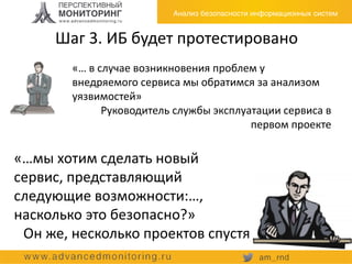 Шаг 3. ИБ будет протестировано
«… в случае возникновения проблем у
внедряемого сервиса мы обратимся за анализом
уязвимостей»
Руководитель службы эксплуатации сервиса в
первом проекте
«…мы хотим сделать новый
сервис, представляющий
следующие возможности:…,
насколько это безопасно?»
Он же, несколько проектов спустя
 