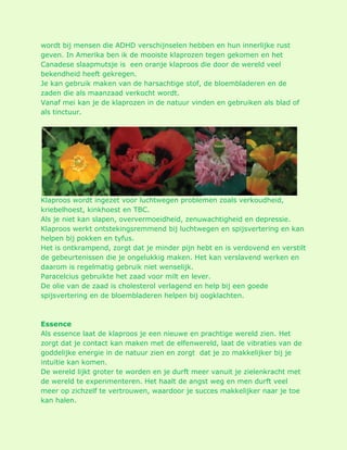 wordt bij mensen die ADHD verschijnselen hebben en hun innerlijke rust geven. In Amerika ben ik de mooiste klaprozen tegen gekomen en het Canadese slaapmutsje is een oranje klaproos die door de wereld veel bekendheid heeft gekregen. Je kan gebruik maken van de harsachtige stof, de bloembladeren en de zaden die als maanzaad verkocht wordt. Vanaf mei kan je de klaprozen in de natuur vinden en gebruiken als blad of als tinctuur. Klaproos wordt ingezet voor luchtwegen problemen zoals verkoudheid, kriebelhoest, kinkhoest en TBC. Als je niet kan slapen, oververmoeidheid, zenuwachtigheid en depressie. Klaproos werkt ontstekingsremmend bij luchtwegen en spijsvertering en kan helpen bij pokken en tyfus. Het is ontkrampend, zorgt dat je minder pijn hebt en is verdovend en verstilt de gebeurtenissen die je ongelukkig maken. Het kan verslavend werken en daarom is regelmatig gebruik niet wenselijk. Paracelcius gebruikte het zaad voor milt en lever. De olie van de zaad is cholesterol verlagend en help bij een goede spijsvertering en de bloembladeren helpen bij oogklachten. Essence Als essence laat de klaproos je een nieuwe en prachtige wereld zien. Het zorgt dat je contact kan maken met de elfenwereld, laat de vibraties van de goddelijke energie in de natuur zien en zorgt dat je zo makkelijker bij je intuïtie kan komen. De wereld lijkt groter te worden en je durft meer vanuit je zielenkracht met de wereld te experimenteren. Het haalt de angst weg en men durft veel meer op zichzelf te vertrouwen, waardoor je succes makkelijker naar je toe kan halen.  