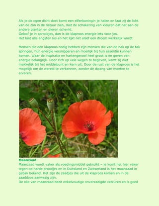 Als je de ogen dicht doet komt een elfenkoningin je halen en laat zij de licht van de zon in de natuur zien, met de schakering van kleuren dat het aan de andere planten en dieren schenkt. Geloof je in sprookjes, dan is de klaproos energie iets voor jou. Het laat alle angsten los en het lijkt net alsof een droom werkelijk wordt. Mensen die een klaproos nodig hebben zijn mensen die van de hak op de tak springen, hun energie versnipperen en moeilijk bij hun essentie kunnen komen. Waar de inspiratie en hartengevoel heel groot is en geven van energie belangrijk. Door zich op vele wegen te begeven, komt zij niet makkelijk bij het middelpunt en kern uit. Door de rust van de klaproos is het mogelijk om de wereld te verkennen, zonder de dwang van moeten te ervaren. Maanzaad Maanzaad wordt vaker als voedingsmiddel gebruikt – je komt het hier vaker tegen op harde broodjes en in Duitsland en Zwitserland is het maanzaad in gebak bekend. Het zijn de zaadjes die uit de klaproos komen en in de zaaddoos aanwezig zijn. De olie van maanzaad bezit enkelvoudige onverzadigde vetzuren en is goed  