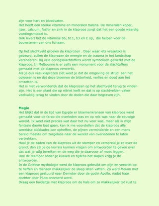 zijn voor hart en bloedvaten. Het heeft een sterke vitamine en mineralen balans. De mineralen koper, ijzer, calcium, fosfor en zink in de klaproos zorgt dat het een goede waardig voedingsmiddel is. Ook levert het de vitamine b6, b11, b3 en E op, die helpen voor de bouwstenen van ons lichaam. Op het slachtveld groeien de klaprozen . Daar waar iets vreselijks is gebeurd, zullen de klaprozen de energie en de trauma in het landschap veranderen. Bij vele oorlogsslachtoffers wordt symbolisch gewerkt met de klaproos. In Melbourne is er zelfs een monument voor de slachtoffers gemaakt met de klaproos verwerkt. Als je dus veel klaprozen ziet weet je dat de omgeving de strijd aan het oplossen is en dat deze bloemen de bitterheid, verlies en dood aan het omzetten is. Het is niet verwonderlijk dat de klaprozen op het slachtveld terug te vinden zijn. Het is een plant die op nitriet leeft en dat is op slachtvelden vaker veelvuldig terug te vinden door de doden die daar begraven zijn. Magie Het blijkt dat in de tijd van Egypte er bloemenkransen van klaproos werd gemaakt voor de farao die overleden was en op reis was naar de eeuwige wereld. Ik weet niet precies wat daar het nu voor was, maar als ik mijn fantasie daarin laat gaan, kan ik me voorstellen dat de klaproos alle wereldse blokkades kon opheffen, de pijnen verminderde en een mens bereid maakte om zorgeloos naar de wereld van overledenen te laten vertrekken. Haal je de zaden van de klaproos uit de stamper en verspreid je ze over de grond, dan zal je de korrels kunnen vragen om antwoorden te geven over dat wat je wilg bereiken en de weg die je daarvoor af moet leggen. Doe de stamper onder je kussen en tijdens het slapen krijg je de antwoorden. In de Griekse mythologie werd de klaproos gebruikt om pijn en verdriet op te heffen en mensen makkelijker de slaap laten vatten. Zo werd Mekon met een klaproos gestuurd naar Demeter door de godin Apollo, nadat haar dochter door Pluto ontvoerd werd. Draag een buideltje met klaproos om de hals om zo makkelijker tot rust te  