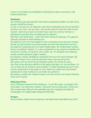 komen en je tijdens de meditaties makkelijker te laten meevoeren naar andere dimensies. Meditatie De meditatie zal voor iedereen een andere uitwerking hebben en toch zal je dingen hetzelfde ervaren. Ik kijk in de hart van de klaproos, met haar meeldraden en zie een donkere koning in de vorm van een mier. Ze is druk bezig en heeft een staf in haar handen. Heel secuur kijkt ze rondom haar heen en weet de mensen in beweging te houden door ze streng aan te spreken. Gek dat ik dit beeld krijg – maar het hoort wel bij de klaproos. Ik vraag de klaproos waarom ik deze beelden zie. De klaproos voert me naar Egypte en de vrouwelijke farao die geen emotie kende, zij had contact met buitenaardse die niets met gevoelens aan kon. De klaproos ontvouwd zich en maakt dingen open. De hindernissen breken los en er ontstaat vrijheid. Er is een eerlijkheid om de dingen te vertellen en het hart te luchten. Ik word er zelfs vrolijk van. Er ontstaat een ontlading, omdat emoties getoond mogen worden. De bladeren vliegen omhoog en dwarrelen met de wind naar beneden. De bladeren vliegen mee, maar de stengels zitten vast aan de grond. Het spelen van de wind met de bladeren maakt mij vrolijk en open. Dan hoor ik de stampers ploffen en de zaden springen ver van de bloem. Ik zie ze rollen en als knikkers weg stuiteren. In deze beweging spring ik mee als een skippybal met de zaden en het maakt me vrolijk. De muizenissen verdwijnen in mijn hoofd en ik zie helder de wereld in. De klaproos maakt me vrolijk en open en ik heb zin om met frisse moed tot aktie over te gaan. Klaproossiroop Als je 250 gram klaproos bloembladeren in een fles stopt, overgieten met heet water, een dag laten trekken, 750 gram honing erbij doet, heb je een liter hoestsiroop. Gebruik twee glaasjes per dag. Klaproos verwijdt de luchtwegen en is goed tegen droge prikkelhoest. Vragen Als je contact maakt met de klaproos, wel beeld laat deze bloem jou zien?  