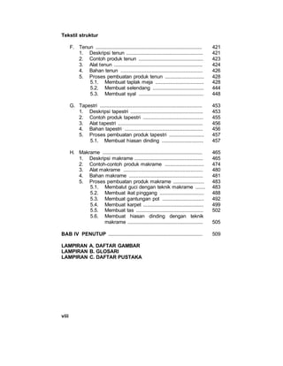 viii
Tekstil struktur
F. Tenun ............................................................................... 421
1. Deskripsi tenun ......................................................... 421
2. Contoh produk tenun ................................................ 423
3. Alat tenun .................................................................. 424
4. Bahan tenun ............................................................. 426
5. Proses pembuatan produk tenun ............................. 428
5.1. Membuat taplak meja .................................... 428
5.2. Membuat selendang ...................................... 444
5.3. Membuat syal ................................................ 448
G. Tapestri ............................................................................ 453
1. Deskripsi tapestri ...................................................... 453
2. Contoh produk tapestri ............................................. 455
3. Alat tapestri ............................................................... 456
4. Bahan tapestri .......................................................... 456
5. Proses pembuatan produk tapestri .......................... 457
5.1. Membuat hiasan dinding ............................... 457
H. Makrame .......................................................................... 465
1. Deskripsi makrame ................................................... 465
2. Contoh-contoh produk makrame ............................. 474
3. Alat makrame ........................................................... 480
4. Bahan makrame ....................................................... 481
5. Proses pembuatan produk makrame ....................... 483
5.1. Membalut guci dengan teknik makrame ....... 483
5.2. Membuat ikat pinggang ................................. 488
5.3. Membuat gantungan pot ............................... 492
5.4. Membuat karpet ............................................. 499
5.5. Membuat tas .................................................. 502
5.6. Membuat hiasan dinding dengan teknik
makrame ........................................................ 505
BAB IV PENUTUP ...................................................................... 509
LAMPIRAN A. DAFTAR GAMBAR
LAMPIRAN B. GLOSARI
LAMPIRAN C. DAFTAR PUSTAKA
 