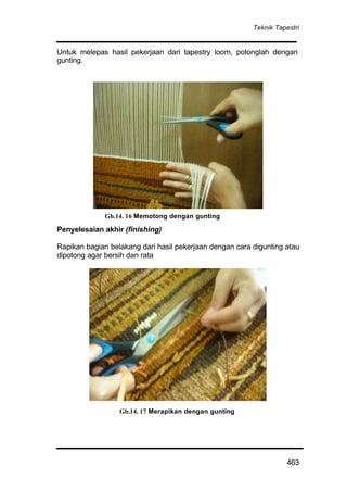 Teknik Tapestri
463
Untuk melepas hasil pekerjaan dari tapestry loom, potonglah dengan
gunting.
Penyelesaian akhir (finishing)
Rapikan bagian belakang dari hasil pekerjaan dengan cara digunting atau
dipotong agar bersih dan rata
Gb.14. 17 Merapikan dengan gunting
Gb.14. 16 Memotong dengan gunting
 