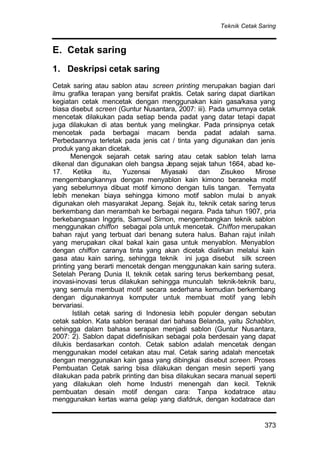 Teknik Cetak Saring
373
E. Cetak saring
1. Deskripsi cetak saring
Cetak saring atau sablon atau screen printing merupakan bagian dari
ilmu grafika terapan yang bersifat praktis. Cetak saring dapat diartikan
kegiatan cetak mencetak dengan menggunakan kain gasa/kasa yang
biasa disebut screen (Guntur Nusantara, 2007: iii). Pada umumnya cetak
mencetak dilakukan pada setiap benda padat yang datar tetapi dapat
juga dilakukan di atas bentuk yang melingkar. Pada prinsipnya cetak
mencetak pada berbagai macam benda padat adalah sama.
Perbedaannya terletak pada jenis cat / tinta yang digunakan dan jenis
produk yang akan dicetak.
Menengok sejarah cetak saring atau cetak sablon telah lama
dikenal dan digunakan oleh bangsa Jepang sejak tahun 1664, abad ke-
17. Ketika itu, Yuzensai Miyasaki dan Zisukeo Mirose
mengembangkannya dengan menyablon kain kimono beraneka motif
yang sebelumnya dibuat motif kimono dengan tulis tangan. Ternyata
lebih menekan biaya sehingga kimono motif sablon mulai b anyak
digunakan oleh masyarakat Jepang. Sejak itu, teknik cetak saring terus
berkembang dan merambah ke berbagai negara. Pada tahun 1907, pria
berkebangsaan Inggris, Samuel Simon, mengembangkan teknik sablon
menggunakan chiffon sebagai pola untuk mencetak. Chiffon merupakan
bahan rajut yang terbuat dari benang sutera halus. Bahan rajut inilah
yang merupakan cikal bakal kain gasa untuk menyablon. Menyablon
dengan chiffon caranya tinta yang akan dicetak dialirkan melalui kain
gasa atau kain saring, sehingga teknik ini juga disebut silk screen
printing yang berarti mencetak dengan menggunakan kain saring sutera.
Setelah Perang Dunia II, teknik cetak saring terus berkembang pesat,
inovasi-inovasi terus dilakukan sehingga munculah teknik-teknik baru,
yang semula membuat motif secara sederhana kemudian berkembang
dengan digunakannya komputer untuk membuat motif yang lebih
bervariasi.
Istilah cetak saring di Indonesia lebih populer dengan sebutan
cetak sablon. Kata sablon berasal dari bahasa Belanda, yaitu Schablon,
sehingga dalam bahasa serapan menjadi sablon (Guntur Nusantara,
2007: 2). Sablon dapat didefinisikan sebagai pola berdesain yang dapat
dilukis berdasarkan contoh. Cetak sablon adalah mencetak dengan
menggunakan model cetakan atau mal. Cetak saring adalah mencetak
dengan menggunakan kain gasa yang dibingkai disebut screen. Proses
Pembuatan Cetak saring bisa dilakukan dengan mesin seperti yang
dilakukan pada pabrik printing dan bisa dilakukan secara manual seperti
yang dilakukan oleh home Industri menengah dan kecil. Teknik
pembuatan desain motif dengan cara: Tanpa kodatrace atau
menggunakan kertas warna gelap yang diafdruk, dengan kodatrace dan
 