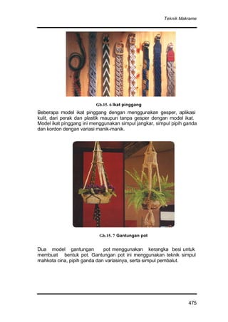 Teknik Makrame
475
Beberapa model ikat pinggang dengan menggunakan gesper, aplikasi
kulit, dari perak dan plastik maupun tanpa gesper dengan model ikat.
Model ikat pinggang ini menggunakan simpul jangkar, simpul pipih ganda
dan kordon dengan variasi manik-manik.
Dua model gantungan pot menggunakan kerangka besi untuk
membuat bentuk pot. Gantungan pot ini menggunakan teknik simpul
mahkota cina, pipih ganda dan variasinya, serta simpul pembalut.
Gb.15. 6 Ikat pinggang
Gb.15. 7 Gantungan pot
 