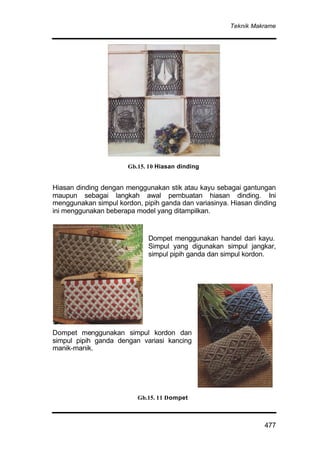 Teknik Makrame
477
Hiasan dinding dengan menggunakan stik atau kayu sebagai gantungan
maupun sebagai langkah awal pembuatan hiasan dinding. Ini
menggunakan simpul kordon, pipih ganda dan variasinya. Hiasan dinding
ini menggunakan beberapa model yang ditampilkan.
Dompet menggunakan handel dari kayu.
Simpul yang digunakan simpul jangkar,
simpul pipih ganda dan simpul kordon.
Dompet menggunakan simpul kordon dan
simpul pipih ganda dengan variasi kancing
manik-manik.
Gb.15. 10 Hiasan dinding
Gb.15. 11 Dompet
 
