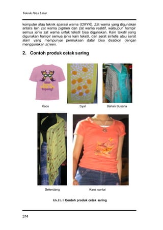 Teknik Hias Latar
374
komputer atau teknik sparasi warna (CMYK). Zat warna yang digunakan
antara lain zat warna pigmen dan zat warna reaktif, walaupun hampir
semua jenis zat warna untuk tekstil bisa digunakan. Kain tekstil yang
digunakan hampir semua jenis kain tekstil, dari serat sintetis atau serat
alam yang mempunyai permukaan datar bisa disablon dengan
menggunakan screen.
2. Contoh produk cetak saring
Kaos Syal Bahan Busana
Selendang Kaos santai
Gb.11. 1 Contoh produk cetak saring
 