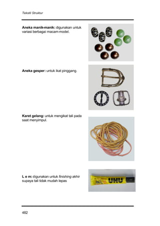 Tekstil Struktur
482
Aneka manik-manik: digunakan untuk
variasi berbagai macam model.
Aneka gesper: untuk ikat pinggang.
Karet gelang: untuk mengikat tali pada
saat menyimpul.
L e m: digunakan untuk finishing akhir
supaya tali tidak mudah lepas
 