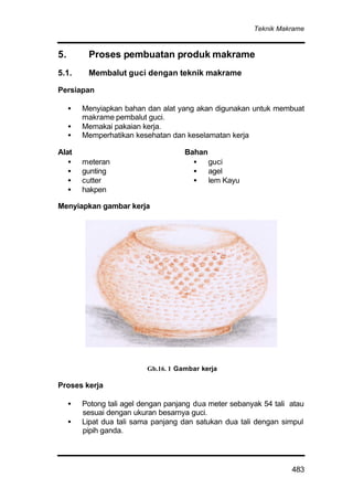 Teknik Makrame
483
5. Proses pembuatan produk makrame
5.1. Membalut guci dengan teknik makrame
Persiapan
• Menyiapkan bahan dan alat yang akan digunakan untuk membuat
makrame pembalut guci.
• Memakai pakaian kerja.
• Memperhatikan kesehatan dan keselamatan kerja
Alat
• meteran
• gunting
• cutter
• hakpen
Bahan
• guci
• agel
• lem Kayu
Menyiapkan gambar kerja
Proses kerja
• Potong tali agel dengan panjang dua meter sebanyak 54 tali atau
sesuai dengan ukuran besarnya guci.
• Lipat dua tali sama panjang dan satukan dua tali dengan simpul
pipih ganda.
Gb.16. 1 Gambar kerja
 