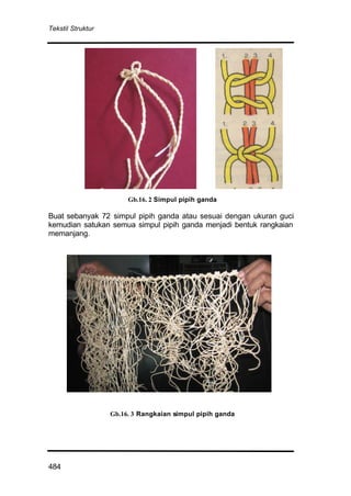 Tekstil Struktur
484
Gb.16. 2 Simpul pipih ganda
Buat sebanyak 72 simpul pipih ganda atau sesuai dengan ukuran guci
kemudian satukan semua simpul pipih ganda menjadi bentuk rangkaian
memanjang.
Gb.16. 3 Rangkaian simpul pipih ganda
 
