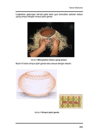 Teknik Makrame
485
Lingkarkan gabungan tali-tali pada leher guci kemudian satukan kedua
ujung simpul dengan simpul pipih ganda.
Buat 4-5 baris simpul pipih ganda atau sesuai dengan desain.
Gb.16. 5 Simpul pipih ganda
Gb.16. 4 Menyatukan kedua ujung simpul
 